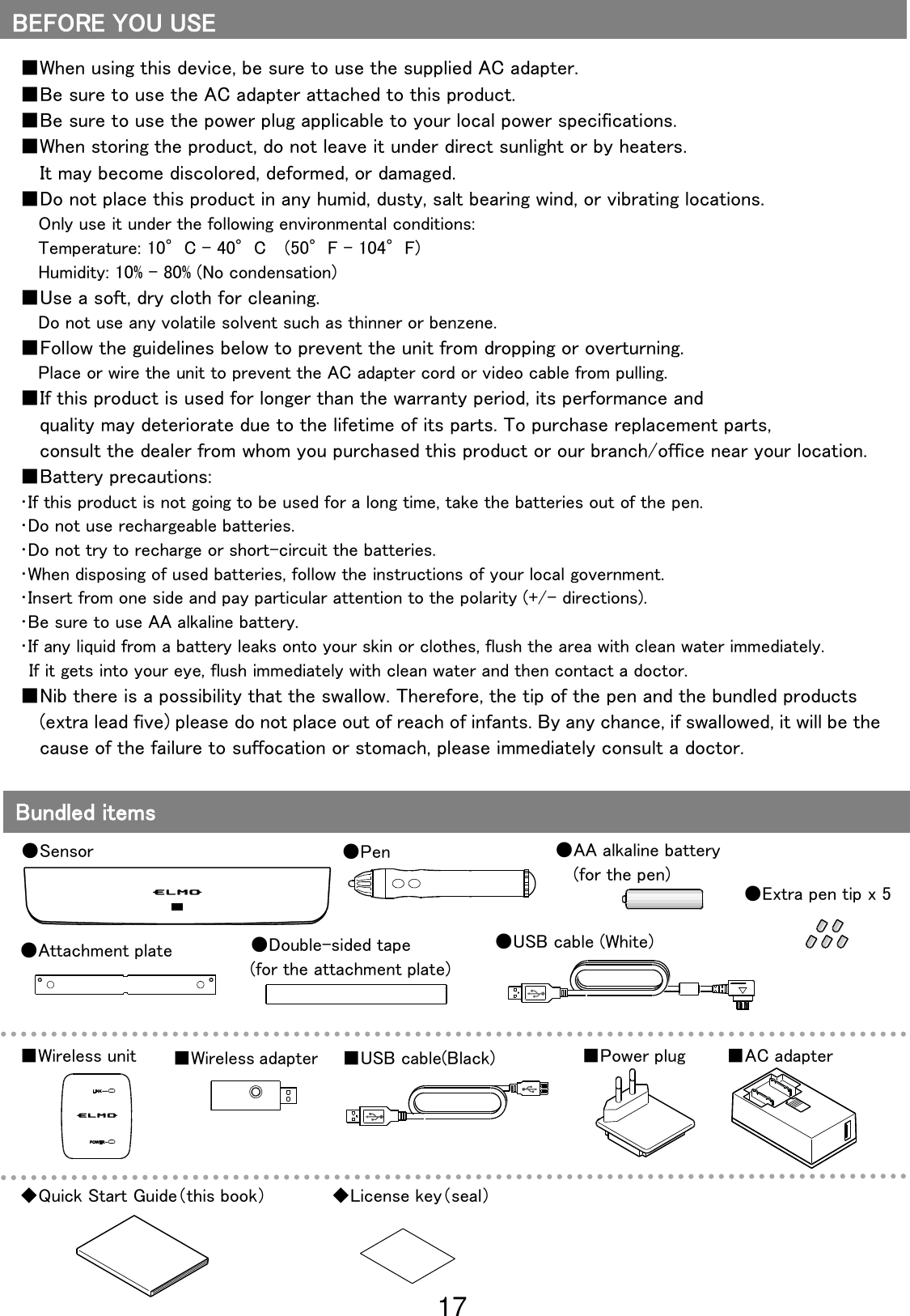 17                                                              ■When using this device, be sure to use the supplied AC adapter. ■Be sure to use the AC adapter attached to this product. ■Be sure to use the power plug applicable to your local power specifications. ■When storing the product, do not leave it under direct sunlight or by heaters. It may become discolored, deformed, or damaged. ■Do not place this product in any humid, dusty, salt bearing wind, or vibrating locations. Only use it under the following environmental conditions: Temperature: 10°C - 40°C    (50°F - 104°F) Humidity: 10% - 80% (No condensation) ■Use a soft, dry cloth for cleaning. Do not use any volatile solvent such as thinner or benzene. ■Follow the guidelines below to prevent the unit from dropping or overturning. Place or wire the unit to prevent the AC adapter cord or video cable from pulling. ■If this product is used for longer than the warranty period, its performance and   quality may deteriorate due to the lifetime of its parts. To purchase replacement parts,   consult the dealer from whom you purchased this product or our branch/office near your location. ■Battery precautions: ･If this product is not going to be used for a long time, take the batteries out of the pen. ･Do not use rechargeable batteries. ･Do not try to recharge or short-circuit the batteries. ･When disposing of used batteries, follow the instructions of your local government. ･Insert from one side and pay particular attention to the polarity (+/- directions). ･Be sure to use AA alkaline battery. ･If any liquid from a battery leaks onto your skin or clothes, flush the area with clean water immediately. If it gets into your eye, flush immediately with clean water and then contact a doctor. ■Nib there is a possibility that the swallow. Therefore, the tip of the pen and the bundled products (extra lead five) please do not place out of reach of infants. By any chance, if swallowed, it will be the cause of the failure to suffocation or stomach, please immediately consult a doctor. BEFORE YOU USE Bundled items ●Sensor ●Pen ●USB cable (White) ■Power plug ■AC adapter ■USB cable(Black) ■Wireless unit ■Wireless adapter ●AA alkaline battery   (for the pen) ●Attachment plate ●Extra pen tip x 5 ●Double-sided tape (for the attachment plate) ◆Quick Start Guide（this book） ◆License key（seal） 