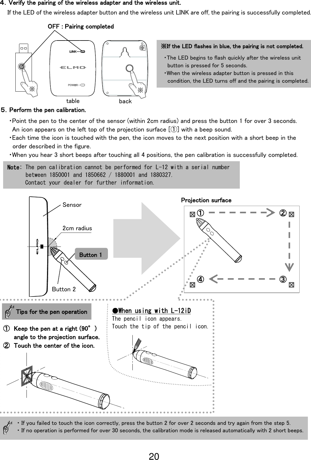 20                                                               If the LED of the wireless adapter button and the wireless unit LINK are off, the pairing is successfully completed. ５．Perform the pen calibration. ・Point the pen to the center of the sensor (within 2cm radius) and press the button 1 for over 3 seconds.   An icon appears on the left top of the projection surface [①] with a beep sound. ・Each time the icon is touched with the pen, the icon moves to the next position with a short beep in the   order described in the figure. ・When you hear 3 short beeps after touching all 4 positions, the pen calibration is successfully completed.  ・If you failed to touch the icon correctly, press the button 2 for over 2 seconds and try again from the step 5.   ・If no operation is performed for over 30 seconds, the calibration mode is released automatically with 2 short beeps. ４．Verify the pairing of the wireless adapter and the wireless unit. ① ② ④ ③ Projection surface  Tips for the pen operation ① Keep the pen at a right (90°) angle to the projection surface. ② Touch the center of the icon. ●When using with L-12iD The pencil icon appears. Touch the tip of the pencil icon. Note: The pen calibration cannot be performed for L-12 with a serial number  between 1850001 and 1850662 / 1880001 and 1880327. Contact your dealer for further information. ※If the LED flashes in blue, the pairing is not completed.  ・The LED begins to flash quickly after the wireless unit   button is pressed for 5 seconds. ・When the wireless adapter button is pressed in this   condition, the LED turns off and the pairing is completed. ※ ※ OFF : Pairing completed 2cm radius Sensor Button 1 Button 2 table back 