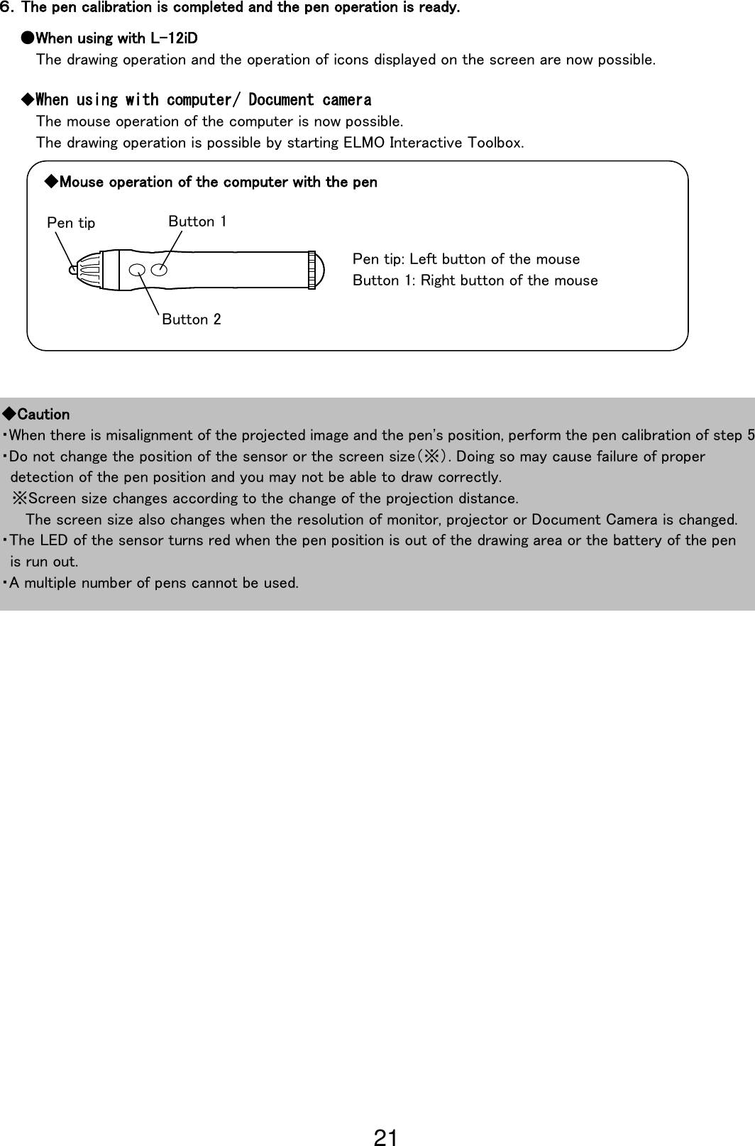 21                                                              ◆Caution ・When there is misalignment of the projected image and the pen&apos;s position, perform the pen calibration of step 5 ・Do not change the position of the sensor or the screen size（※）. Doing so may cause failure of proper   detection of the pen position and you may not be able to draw correctly.  ※Screen size changes according to the change of the projection distance.                                                                                           The screen size also changes when the resolution of monitor, projector or Document Camera is changed. ・The LED of the sensor turns red when the pen position is out of the drawing area or the battery of the pen   is run out. ・A multiple number of pens cannot be used. ６．The pen calibration is completed and the pen operation is ready. ●When using with L-12iD The drawing operation and the operation of icons displayed on the screen are now possible. ◆When using with computer/ Document camera The mouse operation of the computer is now possible. The drawing operation is possible by starting ELMO Interactive Toolbox. Pen tip: Left button of the mouse                                                                               Button 1: Right button of the mouse                                                                     Pen tip Button 2 Button 1 ◆Mouse operation of the computer with the pen 