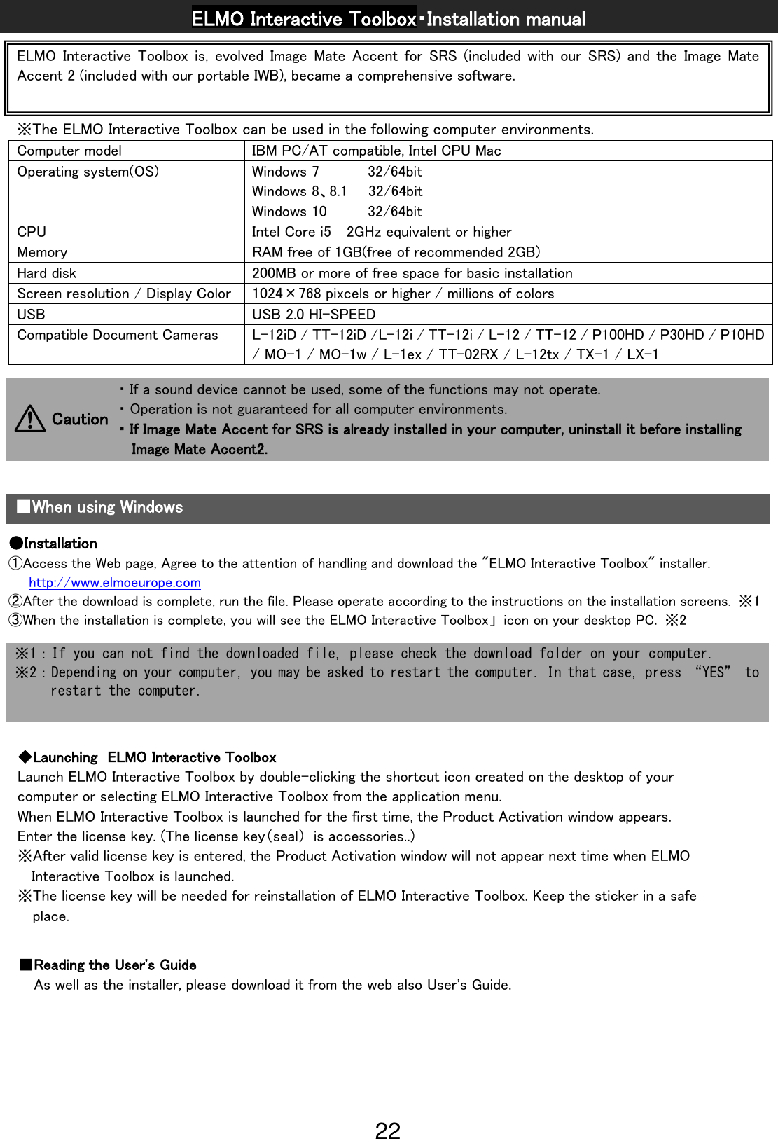 22                                                            ELMO Interactive Toolbox・Installation manual ※The ELMO Interactive Toolbox can be used in the following computer environments. Computer model IBM PC/AT compatible, Intel CPU Mac Operating system(OS) Windows 7            32/64bit Windows 8、8.1  32/64bit Windows 10          32/64bit CPU Intel Core i5  2GHz equivalent or higher Memory RAM free of 1GB(free of recommended 2GB) Hard disk 200MB or more of free space for basic installation Screen resolution / Display Color 1024×768 pixcels or higher / millions of colors USB USB 2.0 HI-SPEED Compatible Document Cameras L-12iD / TT-12iD /L-12i / TT-12i / L-12 / TT-12 / P100HD / P30HD / P10HD / MO-1 / MO-1w / L-1ex / TT-02RX / L-12tx / TX-1 / LX-1               ・If a sound device cannot be used, some of the functions may not operate.              ・Operation is not guaranteed for all computer environments.              ・If Image Mate Accent for SRS is already installed in your computer, uninstall it before installing Image Mate Accent2. Caution   ■When using Windows ●Installation ①Access the Web page, Agree to the attention of handling and download the &quot;ELMO Interactive Toolbox&quot; installer. http://www.elmoeurope.com ②After the download is complete, run the file. Please operate according to the instructions on the installation screens.  ※1 ③When the installation is complete, you will see the ELMO Interactive Toolbox」  icon on your desktop PC.  ※2  ※1：If you can not find the downloaded file, please check the download folder on your computer. ※2：Depending on your computer, you may be asked to restart the computer. In that case, press “YES” to restart the computer. ◆Launching  ELMO Interactive Toolbox Launch ELMO Interactive Toolbox by double-clicking the shortcut icon created on the desktop of your computer or selecting ELMO Interactive Toolbox from the application menu.   When ELMO Interactive Toolbox is launched for the first time, the Product Activation window appears. Enter the license key. (The license key（seal）  is accessories..) ※After valid license key is entered, the Product Activation window will not appear next time when ELMO Interactive Toolbox is launched. ※The license key will be needed for reinstallation of ELMO Interactive Toolbox. Keep the sticker in a safe place. ■Reading the User&apos;s Guide As well as the installer, please download it from the web also User&apos;s Guide. ELMO  Interactive Toolbox is,  evolved Image  Mate  Accent for  SRS  (included  with  our  SRS)  and the  Image  Mate Accent 2 (included with our portable IWB), became a comprehensive software. 