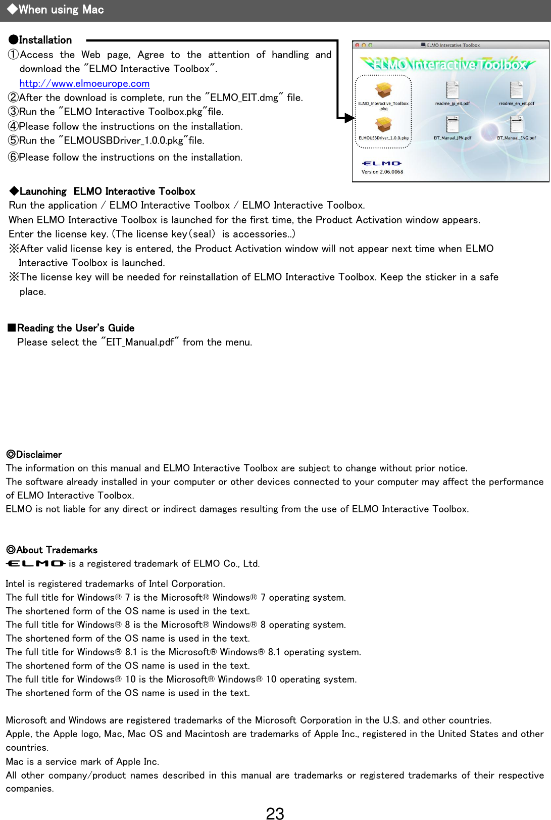23                                                             ◆When using Mac ●Installation ①Access  the  Web  page,  Agree  to  the  attention  of  handling  and download the &quot;ELMO Interactive Toolbox&quot;. http://www.elmoeurope.com ②After the download is complete, run the &quot;ELMO_EIT.dmg&quot; file. ③Run the &quot;ELMO Interactive Toolbox.pkg&quot;file. ④Please follow the instructions on the installation. ⑤Run the &quot;ELMOUSBDriver_1.0.0.pkg&quot;file. ⑥Please follow the instructions on the installation. ■Reading the User&apos;s Guide Please select the &quot;EIT_Manual.pdf&quot; from the menu.   ◎Disclaimer The information on this manual and ELMO Interactive Toolbox are subject to change without prior notice. The software already installed in your computer or other devices connected to your computer may affect the performance of ELMO Interactive Toolbox. ELMO is not liable for any direct or indirect damages resulting from the use of ELMO Interactive Toolbox.   ◎About Trademarks is a registered trademark of ELMO Co., Ltd.  Intel is registered trademarks of Intel Corporation. The full title for Windows® 7 is the Microsoft® Windows® 7 operating system. The shortened form of the OS name is used in the text. The full title for Windows® 8 is the Microsoft® Windows® 8 operating system. The shortened form of the OS name is used in the text. The full title for Windows® 8.1 is the Microsoft® Windows® 8.1 operating system. The shortened form of the OS name is used in the text. The full title for Windows® 10 is the Microsoft® Windows® 10 operating system. The shortened form of the OS name is used in the text.  Microsoft and Windows are registered trademarks of the Microsoft Corporation in the U.S. and other countries. Apple, the Apple logo, Mac, Mac OS and Macintosh are trademarks of Apple Inc., registered in the United States and other countries. Mac is a service mark of Apple Inc. All other company/product names described in this manual are trademarks or registered trademarks of their respective companies. ◆Launching  ELMO Interactive Toolbox   Run the application / ELMO Interactive Toolbox / ELMO Interactive Toolbox.   When ELMO Interactive Toolbox is launched for the first time, the Product Activation window appears. Enter the license key. (The license key（seal）  is accessories..) ※After valid license key is entered, the Product Activation window will not appear next time when ELMO Interactive Toolbox is launched. ※The license key will be needed for reinstallation of ELMO Interactive Toolbox. Keep the sticker in a safe place.  