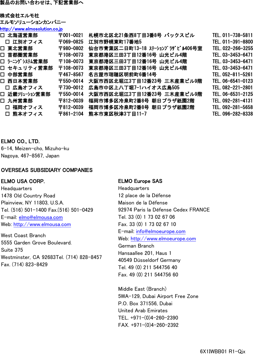                                                               製品のお問い合わせは、下記営業部へ  株式会社エルモ社 エルモソリューションカンパニー http://www.elmosolution.co.jp □ 北海道営業部        〒001-0021  札幌市北区北21条西8丁目3番8号 バックスビル      TEL.011-738-5811  □ 江別オフィス     〒069-0825  江別市野幌東町17番地5              TEL.011-391-8800 □ 東北営業部          〒980-0802  仙台市青葉区二日町13-18 ｽﾃｰｼｮﾝﾌﾟﾗｻﾞﾋﾞﾙ406号室    TEL.022-266-3255 □ 首都圏営業部        〒108-0073  東京都港区三田3丁目12番16号 山光ビル4階         TEL.03-3453-6471 □ ﾗｰﾆﾝｸﾞｼｽﾃﾑ営業部    〒108-0073  東京都港区三田3丁目12番16号 山光ビル4階         TEL.03-3453-6471 □ セキュリティ営業部 〒108-0073  東京都港区三田3丁目12番16号 山光ビル4階         TEL.03-3453-6471 □ 中部営業部          〒467-8567  名古屋市瑞穂区明前町6番14号                      TEL.052-811-5261 □ 西日本営業部      〒550-0014  大阪市西区北堀江3丁目12番23号 三木産業ビル9階    TEL.06-6541-0123  □ 広島オフィス      〒730-0012  広島市中区上八丁堀7-1ハイオス広島505             TEL.082-221-2801 □ 近畿ｿﾘｭｰｼｮﾝ営業部   〒550-0014  大阪市西区北堀江3丁目12番23号 三木産業ビル9階    TEL.06-6531-2125 □ 九州営業部          〒812-0039  福岡市博多区冷泉町2番8号 朝日プラザ祇園2階       TEL.092-281-4131  □ 福岡オフィス      〒812-0039  福岡市博多区冷泉町2番8号 朝日プラザ祇園2階       TEL.092-281-5658  □ 熊本オフィス      〒861-2104  熊本市東区秋津3丁目11-7                          TEL.096-282-8338 ELMO CO., LTD. 6-14, Meizen-cho, Mizuho-ku Nagoya, 467-8567, Japan  OVERSEAS SUBSIDIARY COMPANIES  ELMO USA CORP. Headquarters 1478 Old Country Road Plainview, NY 11803, U.S.A. Tel. (516) 501-1400 Fax.(516) 501-0429 E-mail: elmo@elmousa.com Web: http://www.elmousa.com  West Coast Branch 5555 Garden Grove Boulevard. Suite 375 Westminster, CA 92683Tel. (714) 828-8457 Fax. (714) 823-8429 ELMO Europe SAS Headquarters 12 place de la Défense Maison de la Défense 92974 Paris la Défense Cedex FRANCE Tel. 33 (0) 1 73 02 67 06 Fax. 33 (0) 1 73 02 67 10 E-mail: info@elmoeurope.com Web: http://www.elmoeurope.com German Branch Hansaallee 201, Haus 1   40549 Düsseldorf Germany Tel. 49 (0) 211 544756 40 Fax. 49 (0) 211 544756 60  Middle East (Branch) 5WA-129, Dubai Airport Free Zone P.O. Box 371556, Dubai United Arab Emirates TEL. +971-(0)4-260-2390 FAX. +971-(0)4-260-2392 6X1IWBB01 R1-Qjx 