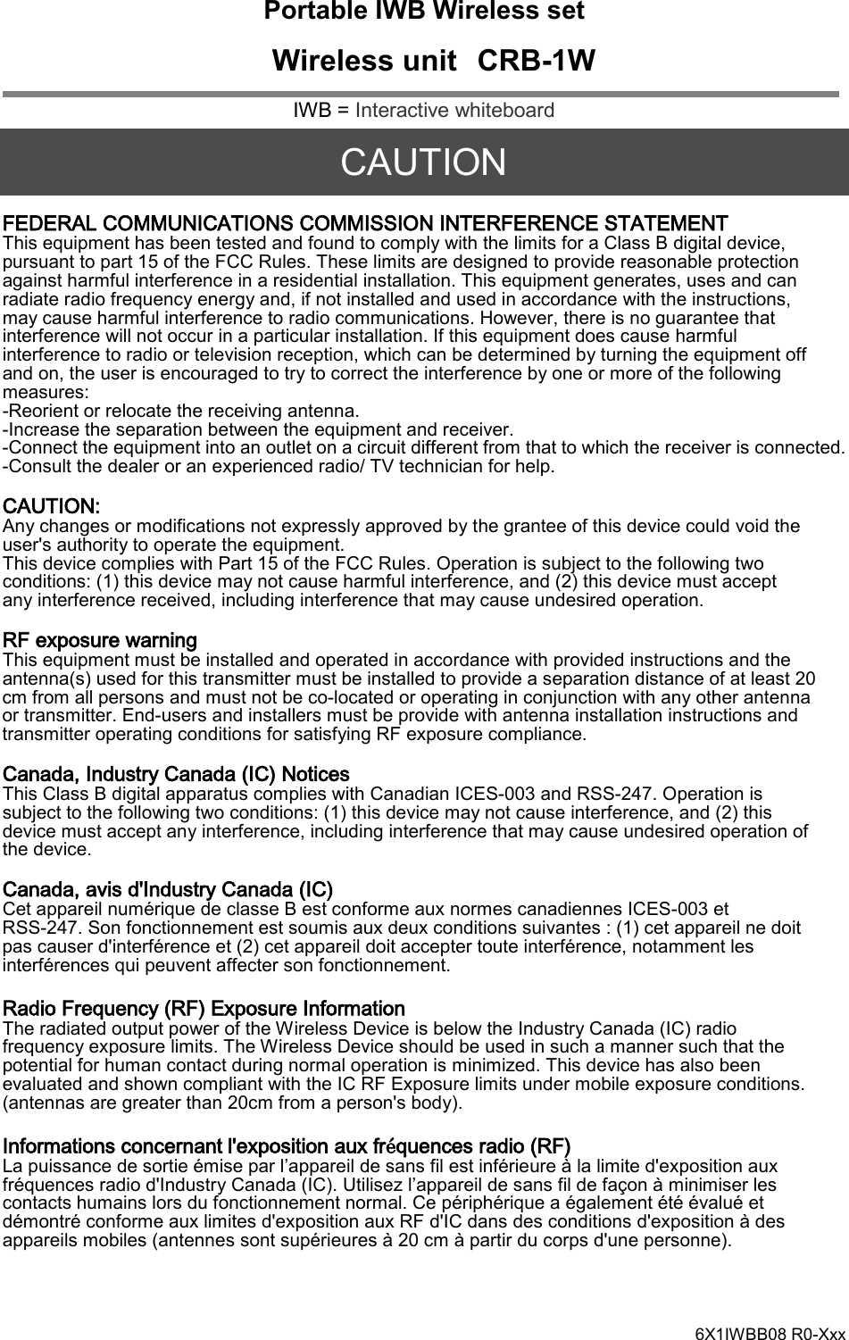   Portable IWB Wireless set  Wireless unit CRB-1W IWB = Interactive whiteboard  CAUTION FEDERAL COMMUNICATIONS COMMISSION INTERFERENCE STATEMENT This equipment has been tested and found to comply with the limits for a Class B digital device, pursuant to part 15 of the FCC Rules. These limits are designed to provide reasonable protection against harmful interference in a residential installation. This equipment generates, uses and can radiate radio frequency energy and, if not installed and used in accordance with the instructions, may cause harmful interference to radio communications. However, there is no guarantee that interference will not occur in a particular installation. If this equipment does cause harmful interference to radio or television reception, which can be determined by turning the equipment off and on, the user is encouraged to try to correct the interference by one or more of the following measures:   -Reorient or relocate the receiving antenna. -Increase the separation between the equipment and receiver. -Connect the equipment into an outlet on a circuit different from that to which the receiver is connected. -Consult the dealer or an experienced radio/ TV technician for help.  CAUTION: Any changes or modifications not expressly approved by the grantee of this device could void the user&apos;s authority to operate the equipment. This device complies with Part 15 of the FCC Rules. Operation is subject to the following two conditions: (1) this device may not cause harmful interference, and (2) this device must accept any interference received, including interference that may cause undesired operation.  RF exposure warning This equipment must be installed and operated in accordance with provided instructions and the antenna(s) used for this transmitter must be installed to provide a separation distance of at least 20 cm from all persons and must not be co-located or operating in conjunction with any other antenna or transmitter. End-users and installers must be provide with antenna installation instructions and transmitter operating conditions for satisfying RF exposure compliance.  Canada, Industry Canada (IC) Notices This Class B digital apparatus complies with Canadian ICES-003 and RSS-247. Operation is subject to the following two conditions: (1) this device may not cause interference, and (2) this device must accept any interference, including interference that may cause undesired operation of the device.  Canada, avis d&apos;Industry Canada (IC) Cet appareil numérique de classe B est conforme aux normes canadiennes ICES-003 et RSS-247. Son fonctionnement est soumis aux deux conditions suivantes : (1) cet appareil ne doit pas causer d&apos;interférence et (2) cet appareil doit accepter toute interférence, notamment les interférences qui peuvent affecter son fonctionnement.  Radio Frequency (RF) Exposure Information The radiated output power of the Wireless Device is below the Industry Canada (IC) radio frequency exposure limits. The Wireless Device should be used in such a manner such that the potential for human contact during normal operation is minimized. This device has also been evaluated and shown compliant with the IC RF Exposure limits under mobile exposure conditions. (antennas are greater than 20cm from a person&apos;s body).  Informations concernant l&apos;exposition aux fréquences radio (RF) La puissance de sortie émise par l’appareil de sans fil est inférieure à la limite d&apos;exposition aux fréquences radio d&apos;Industry Canada (IC). Utilisez l’appareil de sans fil de façon à minimiser les contacts humains lors du fonctionnement normal. Ce périphérique a également été évalué et démontré conforme aux limites d&apos;exposition aux RF d&apos;IC dans des conditions d&apos;exposition à des appareils mobiles (antennes sont supérieures à 20 cm à partir du corps d&apos;une personne).   6X1IWBB08 R0-Xxx 