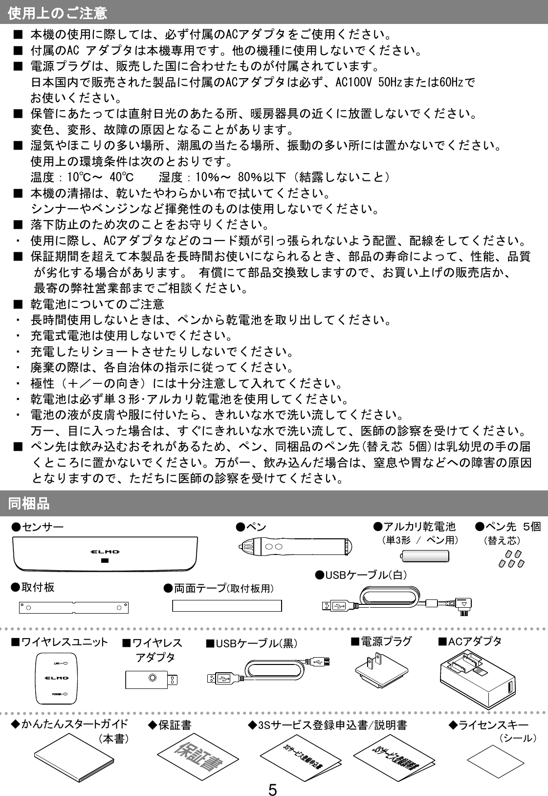 5                                                              同梱品 ●センサー ●ペン ●USBケーブル(白) ■電源プラグ ■ACアダプタ ■USBケーブル(黒) ■ワイヤレスユニット ■ワイヤレス   アダプタ ■ 本機の使用に際しては、必ず付属のACアダプタをご使用ください。 ■ 付属のAC アダプタは本機専用です。他の機種に使用しないでください。 ■ 電源プラグは、販売した国に合わせたものが付属されています。 日本国内で販売された製品に付属のACアダプタは必ず、AC100V 50Hzまたは60Hzで お使いください。 ■ 保管にあたっては直射日光のあたる所、暖房器具の近くに放置しないでください。 変色、変形、故障の原因となることがあります。 ■ 湿気やほこりの多い場所、潮風の当たる場所、振動の多い所には置かないでください。 使用上の環境条件は次のとおりです。 温度：10℃～ 40℃  湿度：10％～ 80％以下（結露しないこと） ■ 本機の清掃は、乾いたやわらかい布で拭いてください。 シンナーやベンジンなど揮発性のものは使用しないでください。 ■ 落下防止のため次のことをお守りください。 ・ 使用に際し、ACアダプタなどのコード類が引っ張られないよう配置、配線をしてください。 ■ 保証期間を超えて本製品を長時間お使いになられるとき、部品の寿命によって、性能、品質が劣化する場合があります。 有償にて部品交換致しますので、お買い上げの販売店か、 最寄の弊社営業部までご相談ください。 ■ 乾電池についてのご注意 ・ 長時間使用しないときは、ペンから乾電池を取り出してください。 ・ 充電式電池は使用しないでください。 ・ 充電したりショートさせたりしないでください。 ・ 廃棄の際は、各自治体の指示に従ってください。 ・ 極性（＋／－の向き）には十分注意して入れてください。 ・ 乾電池は必ず単３形･アルカリ乾電池を使用してください。 ・ 電池の液が皮膚や服に付いたら、きれいな水で洗い流してください。 万一、目に入った場合は、すぐにきれいな水で洗い流して、医師の診察を受けてください。 ■ ペン先は飲み込むおそれがあるため、ペン、同梱品のペン先(替え芯 5個)は乳幼児の手の届くところに置かないでください。万が一、飲み込んだ場合は、窒息や胃などへの障害の原因となりますので、ただちに医師の診察を受けてください。 使用上のご注意 ●アルカリ乾電池 (単3形 /  ペン用) ●取付板 ●ペン先 ５個 (替え芯) ●両面テープ(取付板用) ◆かんたんスタートガイド             (本書) ◆保証書 ◆3Sサービス登録申込書/説明書 ◆ライセンスキー （シール） 