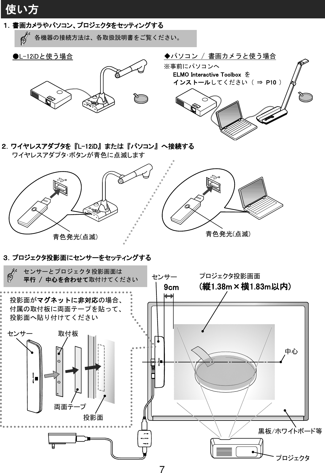 7                                                              センサーとプロジェクタ投影画面は 平行 / 中心を合わせて取付けてください  投影面がマグネットに非対応の場合、 付属の取付板に両面テープを貼って、 投影面へ貼り付けてください センサー 取付板 両面テープ 投影面 9cm センサー プロジェクタ投影画面 (縦1.38m×横1.83m以内) 中心 黒板/ホワイトボード等 プロジェクタ ●L-12iDと使う場合 使い方 １．書画カメラやパソコン、プロジェクタをセッティングする ３．プロジェクタ投影面にセンサーをセッティングする ◆パソコン / 書画カメラと使う場合  ※事前にパソコンへ  ELMO Interactive Toolbox  を インストールしてください ( ⇒ P10 )  各機器の接続方法は、各取扱説明書をご覧ください。 ２．ワイヤレスアダプタを 『L-12iD』 または 『パソコン』 へ接続する ワイヤレスアダプタ･ボタンが青色に点滅します 青色発光(点滅) 青色発光(点滅) 