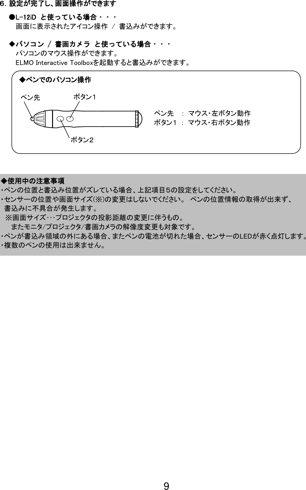 9                                                              ◆使用中の注意事項 ・ペンの位置と書込み位置がズレている場合、上記項目５の設定をしてください。 ・センサーの位置や画面サイズ(※)の変更はしないでください。 ペンの位置情報の取得が出来ず、 書込みに不具合が発生します。  ※画面サイズ･･･プロジェクタの投影距離の変更に伴うもの。 またモニタ/プロジェクタ/書画カメラの解像度変更も対象です。 ・ペンが書込み領域の外にある場合、またペンの電池が切れた場合、センサーのLEDが赤く点灯します。 ・複数のペンの使用は出来ません。 ６．設定が完了し、画面操作ができます ●L-12iD  と使っている場合・・・ 画面に表示されたアイコン操作 / 書込みができます。 ◆パソコン / 書画カメラ と使っている場合・・・ パソコンのマウス操作ができます。 ELMO Interactive Toolboxを起動すると書込みができます。 ペン先  ： マウス・左ボタン動作 ボタン１ ： マウス・右ボタン動作  ペン先 ボタン２ ボタン１ ◆ペンでのパソコン操作 