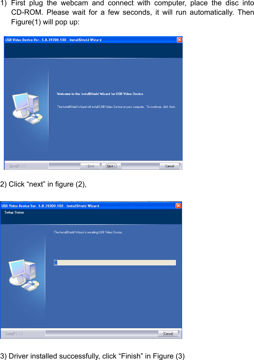 1) First plug the webcam and connect with computer, place the disc into CD-ROM. Please wait for a few seconds, it will run automatically. Then Figure(1) will pop up:      2) Click “next” in figure (2),    3) Driver installed successfully, click “Finish” in Figure (3) 