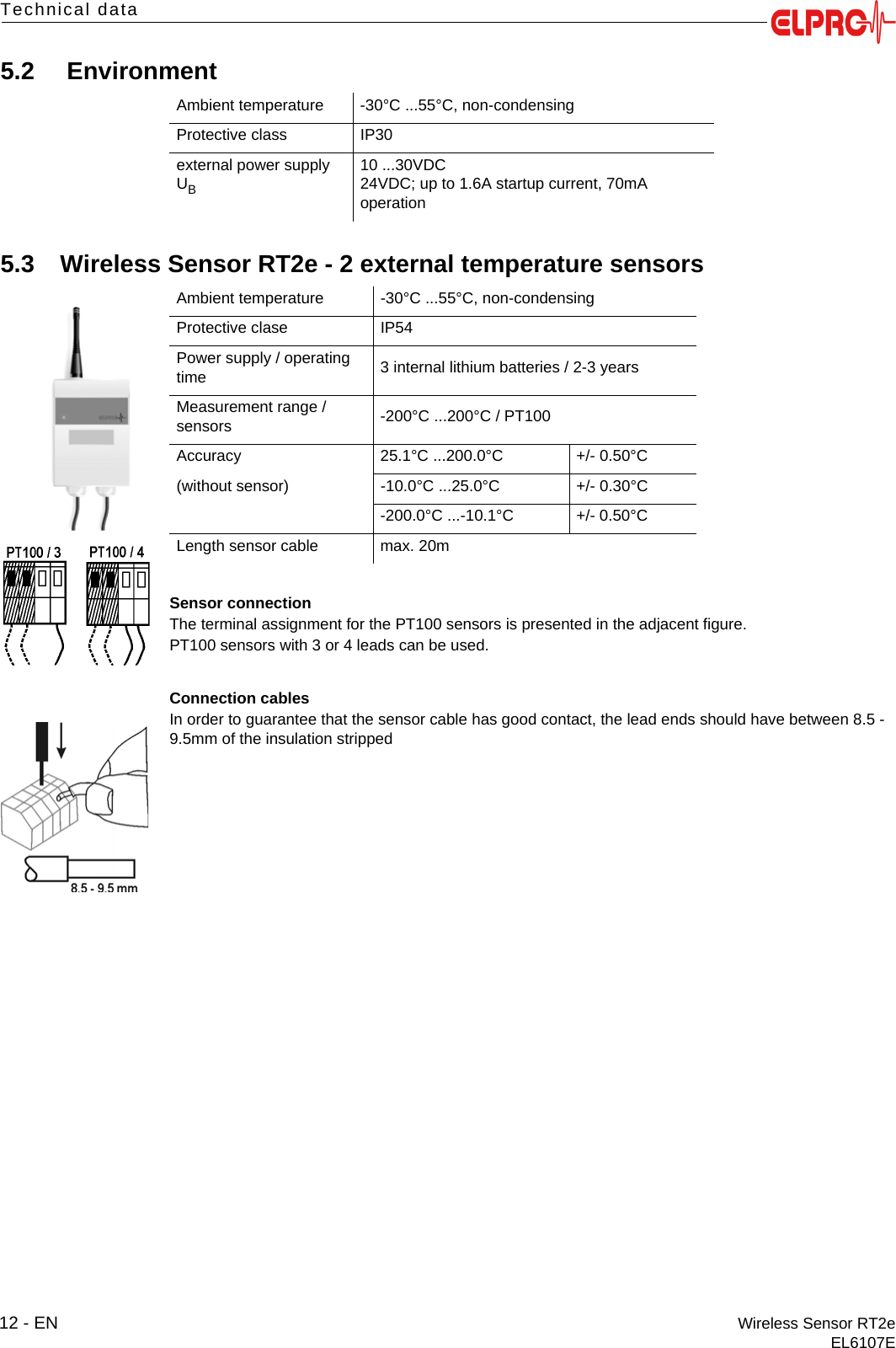 12 - EN Wireless Sensor RT2eEL6107ETechnical data5.2  Environment5.3 Wireless Sensor RT2e - 2 external temperature sensorsSensor connectionThe terminal assignment for the PT100 sensors is presented in the adjacent figure.PT100 sensors with 3 or 4 leads can be used.Connection cablesIn order to guarantee that the sensor cable has good contact, the lead ends should have between 8.5 - 9.5mm of the insulation strippedAmbient temperature -30&deg;C ...55&deg;C, non-condensingProtective class IP30external power supply UB10 ...30VDC24VDC; up to 1.6A startup current, 70mA operationAmbient temperature -30&deg;C ...55&deg;C, non-condensingProtective clase IP54Power supply / operating time 3 internal lithium batteries / 2-3 yearsMeasurement range / sensors -200&deg;C ...200&deg;C / PT100Accuracy 25.1&deg;C ...200.0&deg;C +/- 0.50&deg;C(without sensor) -10.0&deg;C ...25.0&deg;C +/- 0.30&deg;C-200.0&deg;C ...-10.1&deg;C +/- 0.50&deg;CLength sensor cable max. 20m
