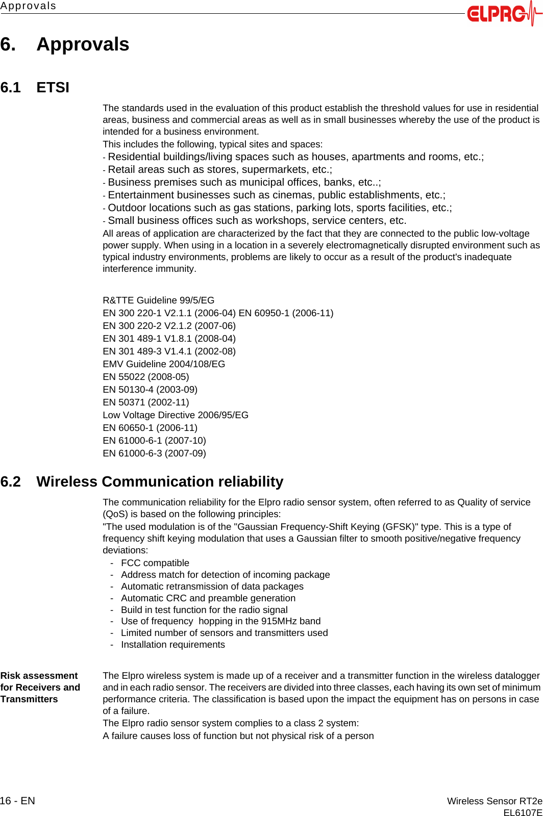 16 - EN Wireless Sensor RT2eEL6107EApprovals6. Approvals6.1 ETSIThe standards used in the evaluation of this product establish the threshold values for use in residential areas, business and commercial areas as well as in small businesses whereby the use of the product is intended for a business environment.This includes the following, typical sites and spaces:- Residential buildings/living spaces such as houses, apartments and rooms, etc.;- Retail areas such as stores, supermarkets, etc.;- Business premises such as municipal offices, banks, etc..;- Entertainment businesses such as cinemas, public establishments, etc.;- Outdoor locations such as gas stations, parking lots, sports facilities, etc.;- Small business offices such as workshops, service centers, etc.All areas of application are characterized by the fact that they are connected to the public low-voltage power supply. When using in a location in a severely electromagnetically disrupted environment such as typical industry environments, problems are likely to occur as a result of the product's inadequate interference immunity.R&amp;TTE Guideline 99/5/EGEN 300 220-1 V2.1.1 (2006-04) EN 60950-1 (2006-11)EN 300 220-2 V2.1.2 (2007-06)EN 301 489-1 V1.8.1 (2008-04)EN 301 489-3 V1.4.1 (2002-08)EMV Guideline 2004/108/EGEN 55022 (2008-05)EN 50130-4 (2003-09)EN 50371 (2002-11)Low Voltage Directive 2006/95/EGEN 60650-1 (2006-11)EN 61000-6-1 (2007-10)EN 61000-6-3 (2007-09)6.2 Wireless Communication reliabilityThe communication reliability for the Elpro radio sensor system, often referred to as Quality of service (QoS) is based on the following principles:"The used modulation is of the "Gaussian Frequency-Shift Keying (GFSK)" type. This is a type of frequency shift keying modulation that uses a Gaussian filter to smooth positive/negative frequency deviations:- FCC compatible- Address match for detection of incoming package - Automatic retransmission of data packages - Automatic CRC and preamble generation- Build in test function for the radio signal- Use of frequency  hopping in the 915MHz band- Limited number of sensors and transmitters used- Installation requirementsRisk assessment for Receivers and TransmittersThe Elpro wireless system is made up of a receiver and a transmitter function in the wireless datalogger and in each radio sensor. The receivers are divided into three classes, each having its own set of minimum performance criteria. The classification is based upon the impact the equipment has on persons in case of a failure.The Elpro radio sensor system complies to a class 2 system:A failure causes loss of function but not physical risk of a person