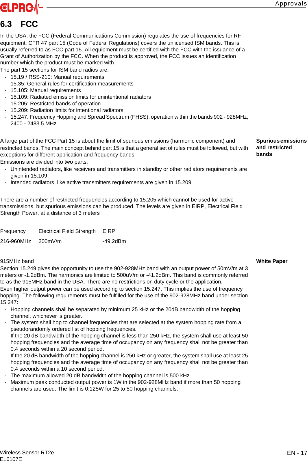 EN - 17Wireless Sensor RT2eEL6107EApprovalsITESENENFRITES6.3 FCCIn the USA, the FCC (Federal Communications Commission) regulates the use of frequencies for RFequipment. CFR 47 part 15 (Code of Federal Regulations) covers the unlicensed ISM bands. This is usually referred to as FCC part 15. All equipment must be certified with the FCC with the issuance of a Grant of Authorization by the FCC. When the product is approved, the FCC issues an identification number which the product must be marked with.The part 15 sections for ISM band radios are:- 15.19 / RSS-210: Manual requirements- 15.35: General rules for certification measurements- 15.105: Manual requirements- 15.109: Radiated emission limits for unintentional radiators- 15.205: Restricted bands of operation- 15.209: Radiation limits for intentional radiators- 15.247: Frequency Hopping and Spread Spectrum (FHSS), operation within the bands 902 - 928MHz, 2400 - 2483.5 MHzSpurious emissions and restricted bandsA large part of the FCC Part 15 is about the limit of spurious emissions (harmonic component) andrestricted bands. The main concept behind part 15 is that a general set of rules must be followed, but with exceptions for different application and frequency bands.Emissions are divided into two parts:- Unintended radiators, like receivers and transmitters in standby or other radiators requirements are given in 15.109- Intended radiators, like active transmitters requirements are given in 15.209There are a number of restricted frequencies according to 15.205 which cannot be used for active transmissions, but spurious emissions can be produced. The levels are given in EIRP, Electrical Field Strength Power, at a distance of 3 metersWhite Paper915MHz bandSection 15.249 gives the opportunity to use the 902-928MHz band with an output power of 50mV/m at 3 meters or -1.2dBm. The harmonics are limited to 500uV/m or -41.2dBm. This band is commonly referred to as the 915MHz band in the USA. There are no restrictions on duty cycle or the application.Even higher output power can be used according to section 15.247. This implies the use of frequency hopping. The following requirements must be fulfilled for the use of the 902-928MHz band under section 15.247:- Hopping channels shall be separated by minimum 25 kHz or the 20dB bandwidth of the hopping channel, whichever is greater.- The system shall hop to channel frequencies that are selected at the system hopping rate from a pseudorandomly ordered list of hopping frequencies.- If the 20 dB bandwidth of the hopping channel is less than 250 kHz, the system shall use at least 50 hopping frequencies and the average time of occupancy on any frequency shall not be greater than 0.4 seconds within a 20 second period.- If the 20 dB bandwidth of the hopping channel is 250 kHz or greater, the system shall use at least 25 hopping frequencies and the average time of occupancy on any frequency shall not be greater than 0.4 seconds within a 10 second period.- The maximum allowed 20 dB bandwidth of the hopping channel is 500 kHz.- Maximum peak conducted output power is 1W in the 902-928MHz band if more than 50 hopping channels are used. The limit is 0.125W for 25 to 50 hopping channels.Frequency Electrical Field Strength EIRP216-960MHz 200mV/m -49.2dBm
