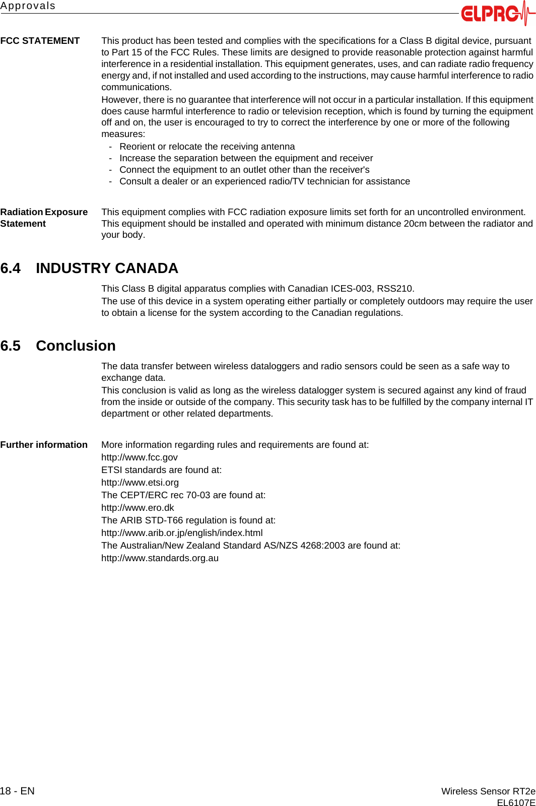 18 - EN Wireless Sensor RT2eEL6107EApprovalsFCC STATEMENT This product has been tested and complies with the specifications for a Class B digital device, pursuant to Part 15 of the FCC Rules. These limits are designed to provide reasonable protection against harmful interference in a residential installation. This equipment generates, uses, and can radiate radio frequency energy and, if not installed and used according to the instructions, may cause harmful interference to radio communications.However, there is no guarantee that interference will not occur in a particular installation. If this equipment does cause harmful interference to radio or television reception, which is found by turning the equipment off and on, the user is encouraged to try to correct the interference by one or more of the following measures:- Reorient or relocate the receiving antenna- Increase the separation between the equipment and receiver- Connect the equipment to an outlet other than the receiver's- Consult a dealer or an experienced radio/TV technician for assistanceRadiation Exposure Statement This equipment complies with FCC radiation exposure limits set forth for an uncontrolled environment. This equipment should be installed and operated with minimum distance 20cm between the radiator and your body.6.4 INDUSTRY CANADAThis Class B digital apparatus complies with Canadian ICES-003, RSS210.The use of this device in a system operating either partially or completely outdoors may require the user to obtain a license for the system according to the Canadian regulations.6.5 ConclusionThe data transfer between wireless dataloggers and radio sensors could be seen as a safe way to exchange data.This conclusion is valid as long as the wireless datalogger system is secured against any kind of fraud from the inside or outside of the company. This security task has to be fulfilled by the company internal IT department or other related departments.Further information More information regarding rules and requirements are found at:http://www.fcc.govETSI standards are found at:http://www.etsi.orgThe CEPT/ERC rec 70-03 are found at:http://www.ero.dkThe ARIB STD-T66 regulation is found at:http://www.arib.or.jp/english/index.htmlThe Australian/New Zealand Standard AS/NZS 4268:2003 are found at:http://www.standards.org.au
