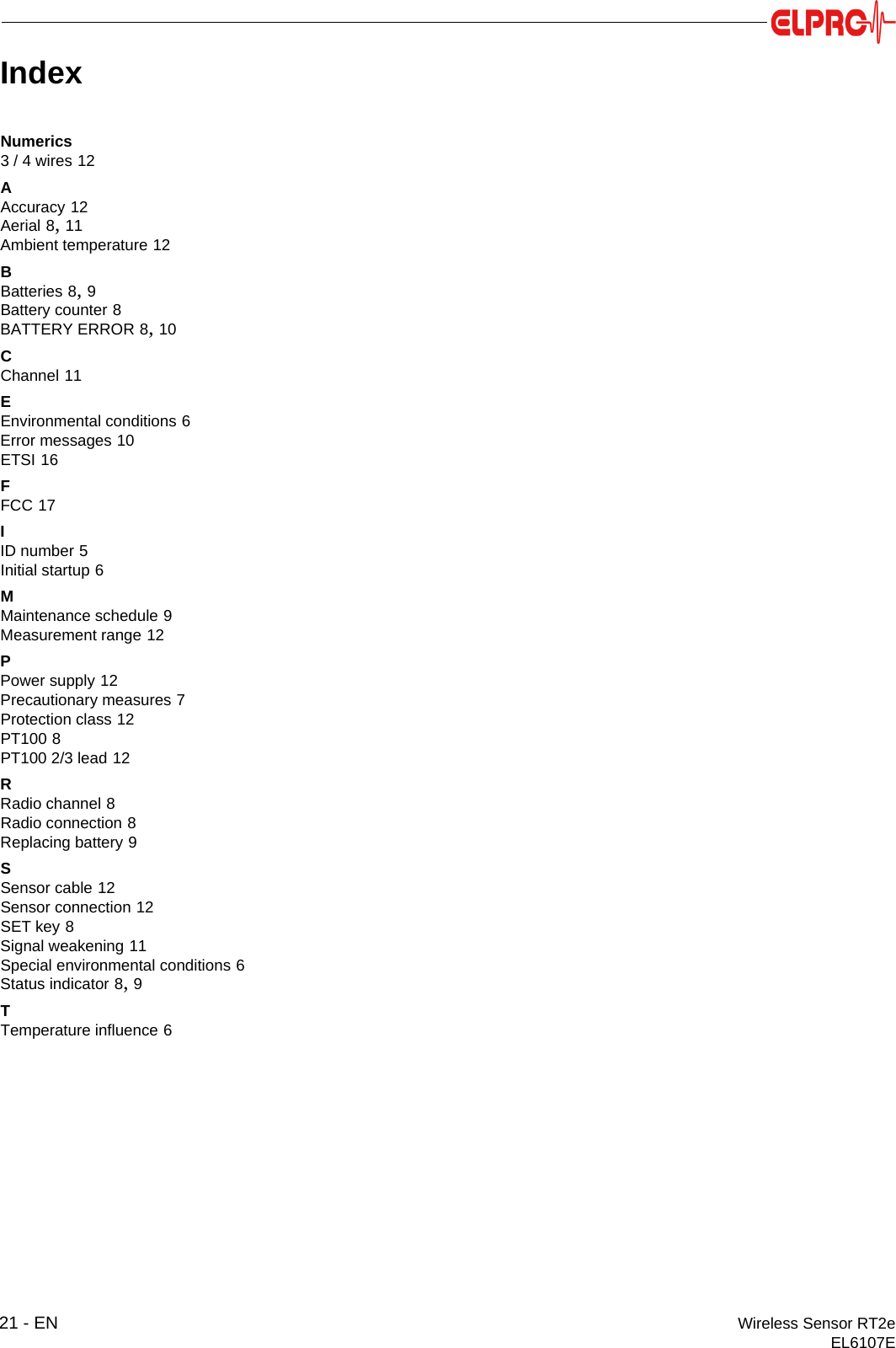 21 - EN Wireless Sensor RT2eEL6107EIndexNumerics3 / 4 wires 12AAccuracy 12Aerial 8, 11Ambient temperature 12BBatteries 8, 9Battery counter 8BATTERY ERROR 8, 10CChannel 11EEnvironmental conditions 6Error messages 10ETSI 16FFCC 17IID number 5Initial startup 6MMaintenance schedule 9Measurement range 12PPower supply 12Precautionary measures 7Protection class 12PT100 8PT100 2/3 lead 12RRadio channel 8Radio connection 8Replacing battery 9SSensor cable 12Sensor connection 12SET key 8Signal weakening 11Special environmental conditions 6Status indicator 8, 9TTemperature influence 6