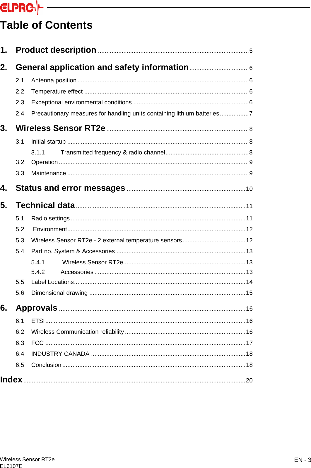 EN - 3Wireless Sensor RT2eEL6107EITESENENFRITESTable of Contents1. Product description .........................................................................................52. General application and safety information...................................62.1 Antenna position .....................................................................................................62.2 Temperature effect .................................................................................................62.3 Exceptional environmental conditions ....................................................................62.4 Precautionary measures for handling units containing lithium batteries.................73. Wireless Sensor RT2e....................................................................................83.1 Initial startup ...........................................................................................................83.1.1 Transmitted frequency &amp; radio channel.................................................83.2 Operation ................................................................................................................93.3 Maintenance ...........................................................................................................94. Status and error messages ......................................................................105. Technical data....................................................................................................115.1 Radio settings .......................................................................................................115.2  Environment.........................................................................................................125.3 Wireless Sensor RT2e - 2 external temperature sensors.....................................125.4 Part no. System &amp; Accessories ............................................................................135.4.1  Wireless Sensor RT2e........................................................................135.4.2 Accessories .........................................................................................135.5 Label Locations.....................................................................................................145.6 Dimensional drawing ............................................................................................156. Approvals ..............................................................................................................166.1 ETSI......................................................................................................................166.2 Wireless Communication reliability .......................................................................166.3 FCC ......................................................................................................................176.4 INDUSTRY CANADA ...........................................................................................186.5 Conclusion ............................................................................................................18Index...................................................................................................................................20