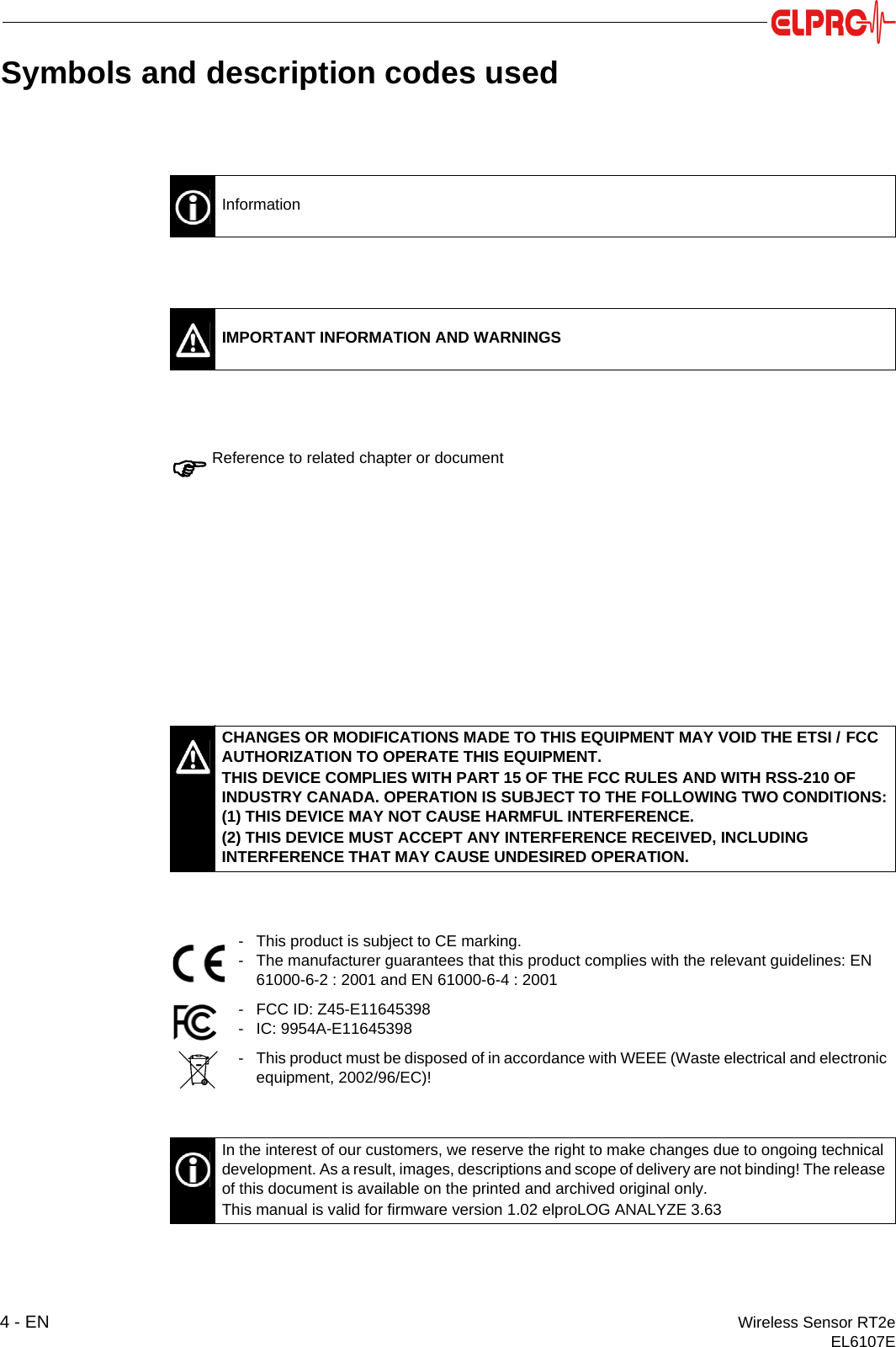 4 - EN Wireless Sensor RT2eEL6107ESymbols and description codes usedInformationIMPORTANT INFORMATION AND WARNINGSReference to related chapter or documentCHANGES OR MODIFICATIONS MADE TO THIS EQUIPMENT MAY VOID THE ETSI / FCC AUTHORIZATION TO OPERATE THIS EQUIPMENT.THIS DEVICE COMPLIES WITH PART 15 OF THE FCC RULES AND WITH RSS-210 OF INDUSTRY CANADA. OPERATION IS SUBJECT TO THE FOLLOWING TWO CONDITIONS:(1) THIS DEVICE MAY NOT CAUSE HARMFUL INTERFERENCE.(2) THIS DEVICE MUST ACCEPT ANY INTERFERENCE RECEIVED, INCLUDING INTERFERENCE THAT MAY CAUSE UNDESIRED OPERATION.- This product is subject to CE marking.- The manufacturer guarantees that this product complies with the relevant guidelines: EN 61000-6-2 : 2001 and EN 61000-6-4 : 2001- FCC ID: Z45-E11645398- IC: 9954A-E11645398- This product must be disposed of in accordance with WEEE (Waste electrical and electronic equipment, 2002/96/EC)!In the interest of our customers, we reserve the right to make changes due to ongoing technical development. As a result, images, descriptions and scope of delivery are not binding! The release of this document is available on the printed and archived original only.This manual is valid for firmware version 1.02 elproLOG ANALYZE 3.63