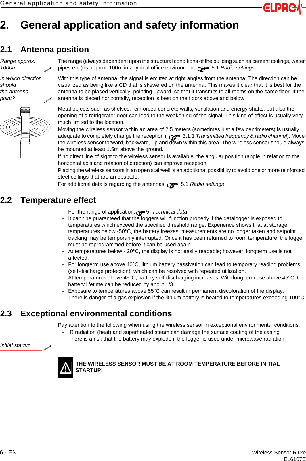 6 - EN Wireless Sensor RT2eEL6107EGeneral application and safety information2. General application and safety information2.1 Antenna positionRange approx. 1000mThe range (always dependent upon the structural conditions of the building such as cement ceilings, water pipes etc.) is approx. 100m in a typical office environment  5.1 Radio settings.In which direction shouldthe antenna point?With this type of antenna, the signal is emitted at right angles from the antenna. The direction can be visualized as being like a CD that is skewered on the antenna. This makes it clear that it is best for the antenna to be placed vertically, pointing upward, so that it transmits to all rooms on the same floor. If the antenna is placed horizontally, reception is best on the floors above and below.Metal objects such as shelves, reinforced concrete walls, ventilation and energy shafts, but also the opening of a refrigerator door can lead to the weakening of the signal. This kind of effect is usually very much limited to the location.Moving the wireless sensor within an area of 2.5 meters (sometimes just a few centimeters) is usually adequate to completely change the reception (  3.1.1 Transmitted frequency &amp; radio channel). Move the wireless sensor forward, backward, up and down within this area. The wireless sensor should always be mounted at least 1.5m above the ground.If no direct line of sight to the wireless sensor is available, the angular position (angle in relation to the horizontal axis and rotation of direction) can improve reception.Placing the wireless sensors in an open stairwell is an additional possibility to avoid one or more reinforced steel ceilings that are an obstacle.For additional details regarding the antennas  5.1 Radio settings2.2 Temperature effect- For the range of application,5. Technical data.- It can't be guaranteed that the loggers will function properly if the datalogger is exposed to temperatures which exceed the specified threshold range. Experience shows that at storage temperatures below -50&deg;C, the battery freezes, measurements are no longer taken and setpoint tracking may be temporarily interrupted. Once it has been returned to room temperature, the logger must be reprogrammed before it can be used again.- At temperatures below - 20&deg;C, the display is not easily readable; however, longterm use is not affected.- For longterm use above 40&deg;C, lithium battery passivation can lead to temporary reading problems (self-discharge protection), which can be resolved with repeated utilization.- At temperatures above 45&deg;C, battery self-discharging increases. With long term use above 45&deg;C, the battery lifetime can be reduced by about 1/3. - Exposure to temperatures above 55&deg;C can result in permanent discoloration of the display.- There is danger of a gas explosion if the lithium battery is heated to temperatures exceeding 100&deg;C.2.3 Exceptional environmental conditionsPay attention to the following when using the wireless sensor in exceptional environmental conditions:- IR radiation (heat) and superheated steam can damage the surface coating of the casing- There is a risk that the battery may explode if the logger is used under microwave radiationInitial startupTHE WIRELESS SENSOR MUST BE AT ROOM TEMPERATURE BEFORE INITIAL STARTUP!
