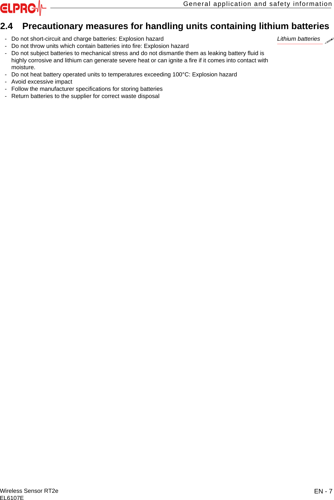 EN - 7Wireless Sensor RT2eEL6107EGeneral application and safety informationITESENENFRITES2.4 Precautionary measures for handling units containing lithium batteriesLithium batteries- Do not short-circuit and charge batteries: Explosion hazard- Do not throw units which contain batteries into fire: Explosion hazard- Do not subject batteries to mechanical stress and do not dismantle them as leaking battery fluid is highly corrosive and lithium can generate severe heat or can ignite a fire if it comes into contact with moisture.- Do not heat battery operated units to temperatures exceeding 100&deg;C: Explosion hazard- Avoid excessive impact- Follow the manufacturer specifications for storing batteries- Return batteries to the supplier for correct waste disposal