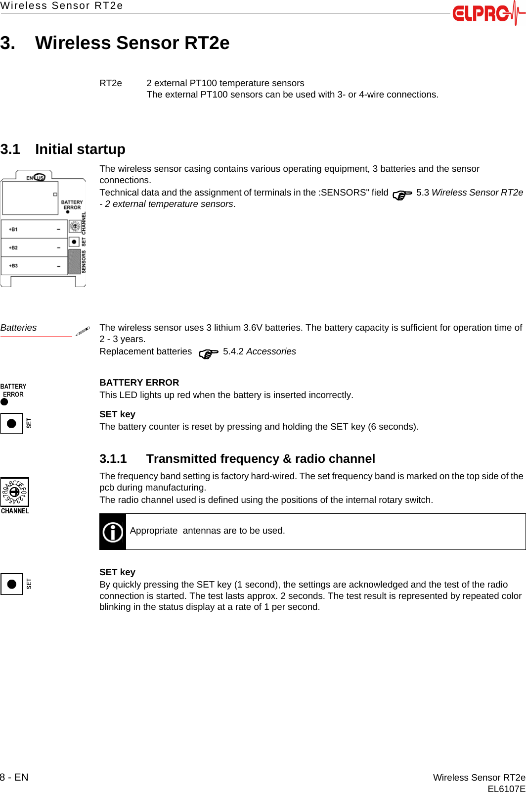 8 - EN Wireless Sensor RT2eEL6107EWireless Sensor RT2e3. Wireless Sensor RT2e3.1 Initial startupThe wireless sensor casing contains various operating equipment, 3 batteries and the sensor connections.Technical data and the assignment of terminals in the :SENSORS" field  5.3 Wireless Sensor RT2e - 2 external temperature sensors.BatteriesThe wireless sensor uses 3 lithium 3.6V batteries. The battery capacity is sufficient for operation time of 2 - 3 years.Replacement batteries   5.4.2 AccessoriesBATTERY ERRORThis LED lights up red when the battery is inserted incorrectly.SET keyThe battery counter is reset by pressing and holding the SET key (6 seconds).3.1.1 Transmitted frequency &amp; radio channelThe frequency band setting is factory hard-wired. The set frequency band is marked on the top side of the pcb during manufacturing.The radio channel used is defined using the positions of the internal rotary switch.SET keyBy quickly pressing the SET key (1 second), the settings are acknowledged and the test of the radio connection is started. The test lasts approx. 2 seconds. The test result is represented by repeated color blinking in the status display at a rate of 1 per second.RT2e 2 external PT100 temperature sensorsThe external PT100 sensors can be used with 3- or 4-wire connections.Appropriate  antennas are to be used.