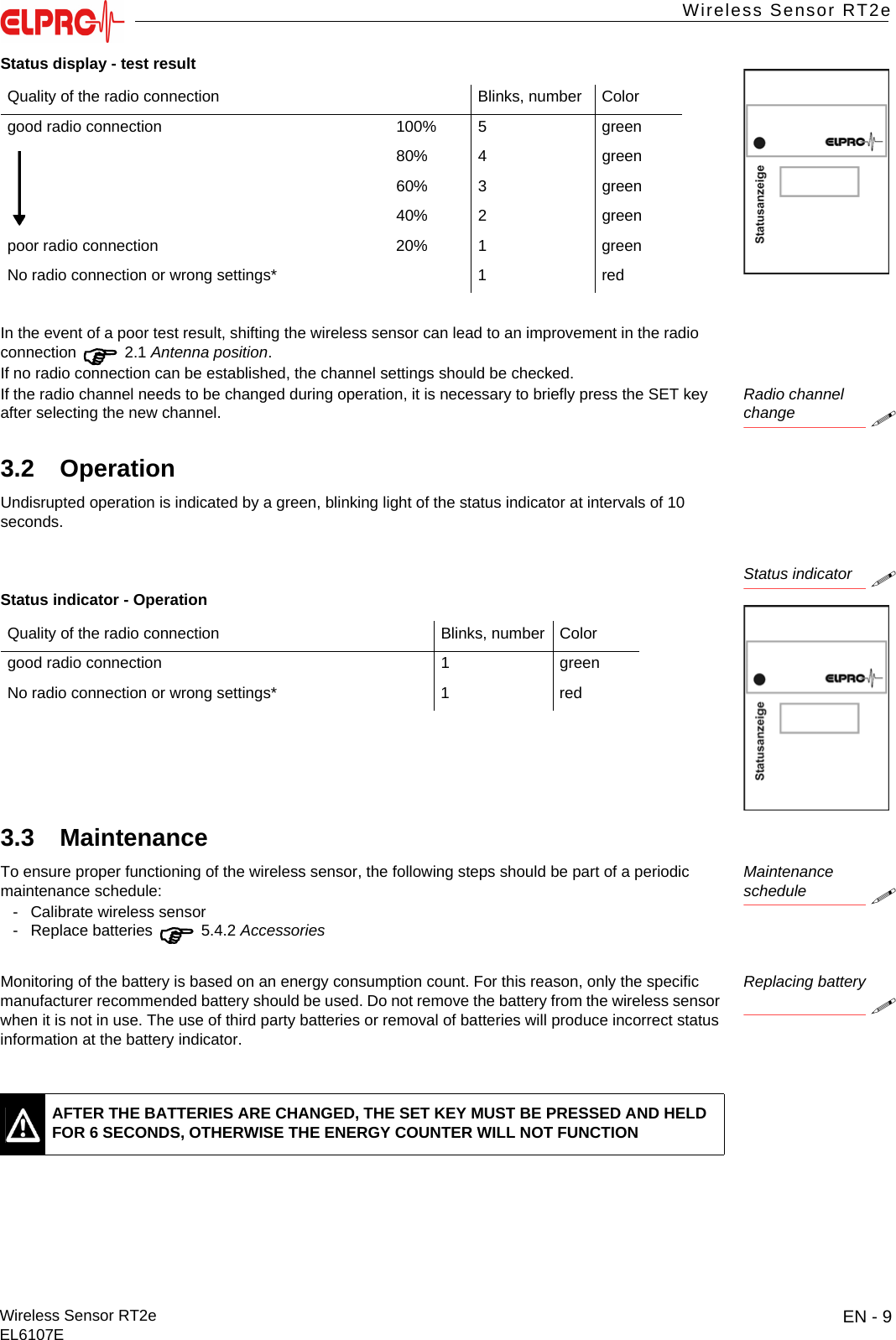 EN - 9Wireless Sensor RT2eEL6107EWireless Sensor RT2eITESENENFRITESIn the event of a poor test result, shifting the wireless sensor can lead to an improvement in the radio connection  2.1 Antenna position.If no radio connection can be established, the channel settings should be checked. Radio channelchangeIf the radio channel needs to be changed during operation, it is necessary to briefly press the SET key after selecting the new channel.3.2 OperationUndisrupted operation is indicated by a green, blinking light of the status indicator at intervals of 10 seconds.Status indicator3.3 MaintenanceMaintenance scheduleTo ensure proper functioning of the wireless sensor, the following steps should be part of a periodic maintenance schedule:- Calibrate wireless sensor- Replace batteries  5.4.2 AccessoriesReplacing batteryMonitoring of the battery is based on an energy consumption count. For this reason, only the specific manufacturer recommended battery should be used. Do not remove the battery from the wireless sensor when it is not in use. The use of third party batteries or removal of batteries will produce incorrect status information at the battery indicator.Status display - test resultQuality of the radio connection Blinks, number Colorgood radio connection 100% 5 green80% 4 green60% 3 green40% 2 greenpoor radio connection 20% 1 greenNo radio connection or wrong settings* 1 redStatus indicator - OperationQuality of the radio connection Blinks, number Colorgood radio connection 1 greenNo radio connection or wrong settings* 1 redAFTER THE BATTERIES ARE CHANGED, THE SET KEY MUST BE PRESSED AND HELD FOR 6 SECONDS, OTHERWISE THE ENERGY COUNTER WILL NOT FUNCTION