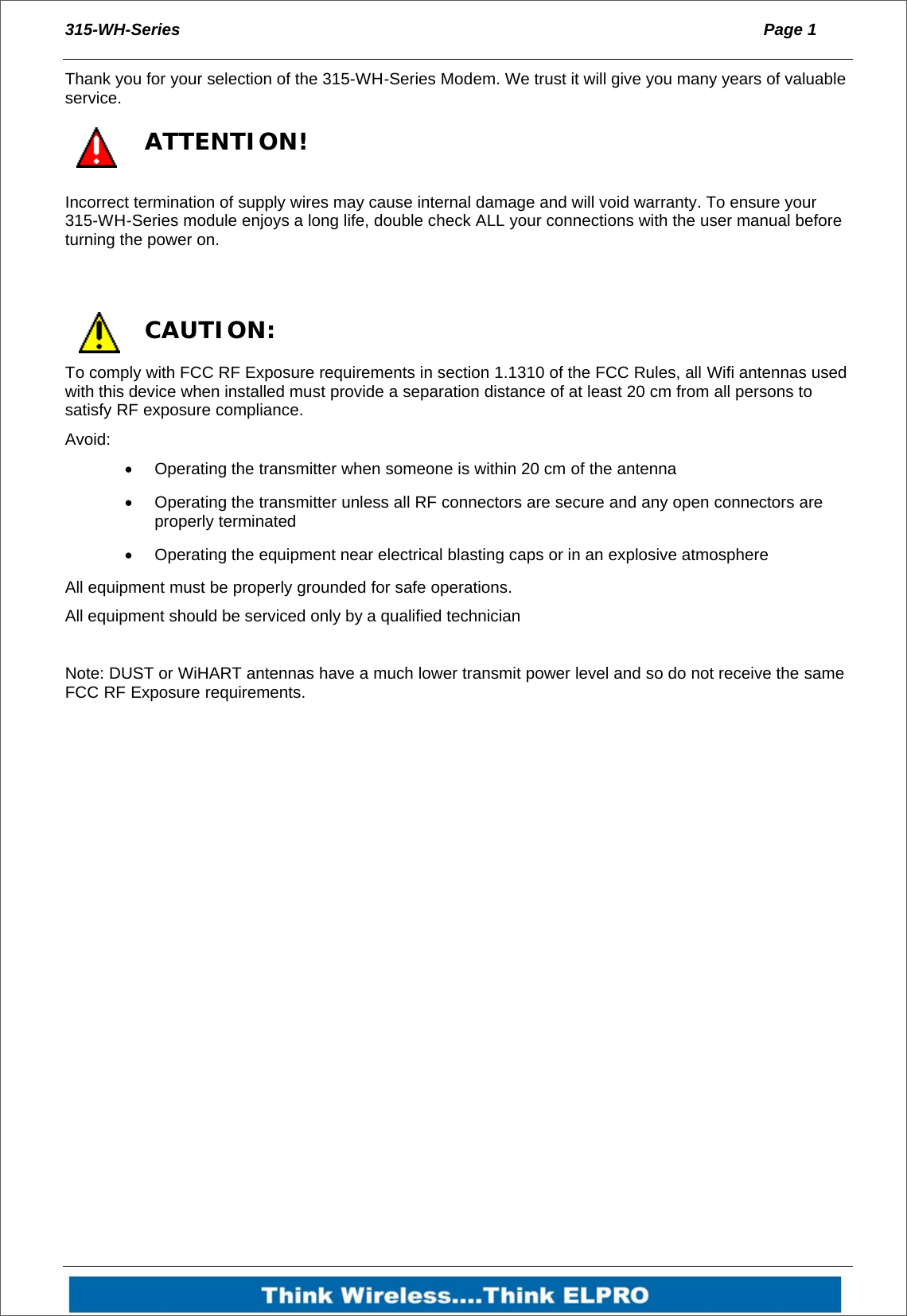 315-WH-Series  Page 1   Thank you for your selection of the 315-WH-Series Modem. We trust it will give you many years of valuable service.  ATTENTION! Incorrect termination of supply wires may cause internal damage and will void warranty. To ensure your 315-WH-Series module enjoys a long life, double check ALL your connections with the user manual before turning the power on.   CAUTION: To comply with FCC RF Exposure requirements in section 1.1310 of the FCC Rules, all Wifi antennas used with this device when installed must provide a separation distance of at least 20 cm from all persons to satisfy RF exposure compliance. Avoid:   Operating the transmitter when someone is within 20 cm of the antenna   Operating the transmitter unless all RF connectors are secure and any open connectors are properly terminated   Operating the equipment near electrical blasting caps or in an explosive atmosphere All equipment must be properly grounded for safe operations.  All equipment should be serviced only by a qualified technician  Note: DUST or WiHART antennas have a much lower transmit power level and so do not receive the same FCC RF Exposure requirements.   