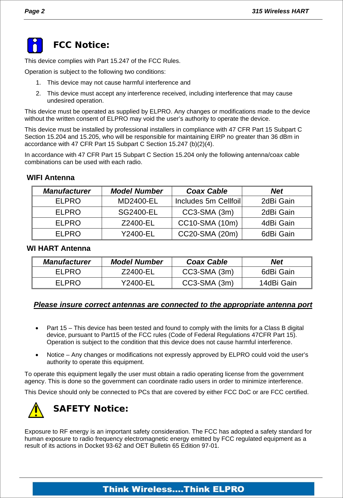 Page 2  315 Wireless HART    FCC Notice: This device complies with Part 15.247 of the FCC Rules. Operation is subject to the following two conditions: 1.  This device may not cause harmful interference and 2.  This device must accept any interference received, including interference that may cause undesired operation.  This device must be operated as supplied by ELPRO. Any changes or modifications made to the device without the written consent of ELPRO may void the user&rsquo;s authority to operate the device. This device must be installed by professional installers in compliance with 47 CFR Part 15 Subpart C Section 15.204 and 15.205, who will be responsible for maintaining EIRP no greater than 36 dBm in accordance with 47 CFR Part 15 Subpart C Section 15.247 (b)(2)(4). In accordance with 47 CFR Part 15 Subpart C Section 15.204 only the following antenna/coax cable combinations can be used with each radio.  WIFI Antenna Manufacturer Model Number  Coax Cable  Net ELPRO  MD2400-EL  Includes 5m Cellfoil 2dBi Gain ELPRO  SG2400-EL  CC3-SMA (3m)  2dBi Gain ELPRO  Z2400-EL CC10-SMA (10m) 4dBi Gain ELPRO Y2400-EL CC20-SMA (20m) 6dBi Gain  WI HART Antenna Manufacturer Model Number  Coax Cable  Net ELPRO  Z2400-EL CC3-SMA (3m) 6dBi Gain ELPRO Y2400-EL CC3-SMA (3m) 14dBi Gain  Please insure correct antennas are connected to the appropriate antenna port    Part 15 &ndash; This device has been tested and found to comply with the limits for a Class B digital device, pursuant to Part15 of the FCC rules (Code of Federal Regulations 47CFR Part 15). Operation is subject to the condition that this device does not cause harmful interference.   Notice &ndash; Any changes or modifications not expressly approved by ELPRO could void the user&rsquo;s authority to operate this equipment. To operate this equipment legally the user must obtain a radio operating license from the government agency. This is done so the government can coordinate radio users in order to minimize interference. This Device should only be connected to PCs that are covered by either FCC DoC or are FCC certified.  SAFETY Notice: Exposure to RF energy is an important safety consideration. The FCC has adopted a safety standard for human exposure to radio frequency electromagnetic energy emitted by FCC regulated equipment as a result of its actions in Docket 93-62 and OET Bulletin 65 Edition 97-01. 