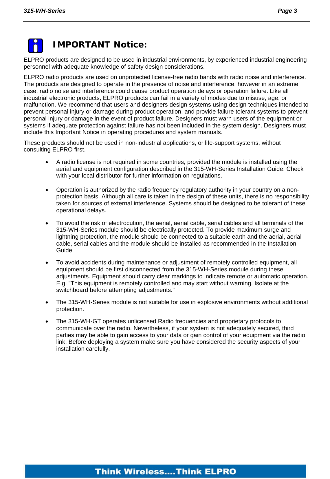 315-WH-Series  Page 3     IMPORTANT Notice: ELPRO products are designed to be used in industrial environments, by experienced industrial engineering personnel with adequate knowledge of safety design considerations.  ELPRO radio products are used on unprotected license-free radio bands with radio noise and interference. The products are designed to operate in the presence of noise and interference, however in an extreme case, radio noise and interference could cause product operation delays or operation failure. Like all industrial electronic products, ELPRO products can fail in a variety of modes due to misuse, age, or malfunction. We recommend that users and designers design systems using design techniques intended to prevent personal injury or damage during product operation, and provide failure tolerant systems to prevent personal injury or damage in the event of product failure. Designers must warn users of the equipment or systems if adequate protection against failure has not been included in the system design. Designers must include this Important Notice in operating procedures and system manuals. These products should not be used in non-industrial applications, or life-support systems, without consulting ELPRO first.   A radio license is not required in some countries, provided the module is installed using the aerial and equipment configuration described in the 315-WH-Series Installation Guide. Check with your local distributor for further information on regulations.   Operation is authorized by the radio frequency regulatory authority in your country on a non-protection basis. Although all care is taken in the design of these units, there is no responsibility taken for sources of external interference. Systems should be designed to be tolerant of these operational delays.   To avoid the risk of electrocution, the aerial, aerial cable, serial cables and all terminals of the 315-WH-Series module should be electrically protected. To provide maximum surge and lightning protection, the module should be connected to a suitable earth and the aerial, aerial cable, serial cables and the module should be installed as recommended in the Installation Guide   To avoid accidents during maintenance or adjustment of remotely controlled equipment, all equipment should be first disconnected from the 315-WH-Series module during these adjustments. Equipment should carry clear markings to indicate remote or automatic operation. E.g. "This equipment is remotely controlled and may start without warning. Isolate at the switchboard before attempting adjustments."   The 315-WH-Series module is not suitable for use in explosive environments without additional protection.   The 315-WH-GT operates unlicensed Radio frequencies and proprietary protocols to communicate over the radio. Nevertheless, if your system is not adequately secured, third parties may be able to gain access to your data or gain control of your equipment via the radio link. Before deploying a system make sure you have considered the security aspects of your installation carefully.  