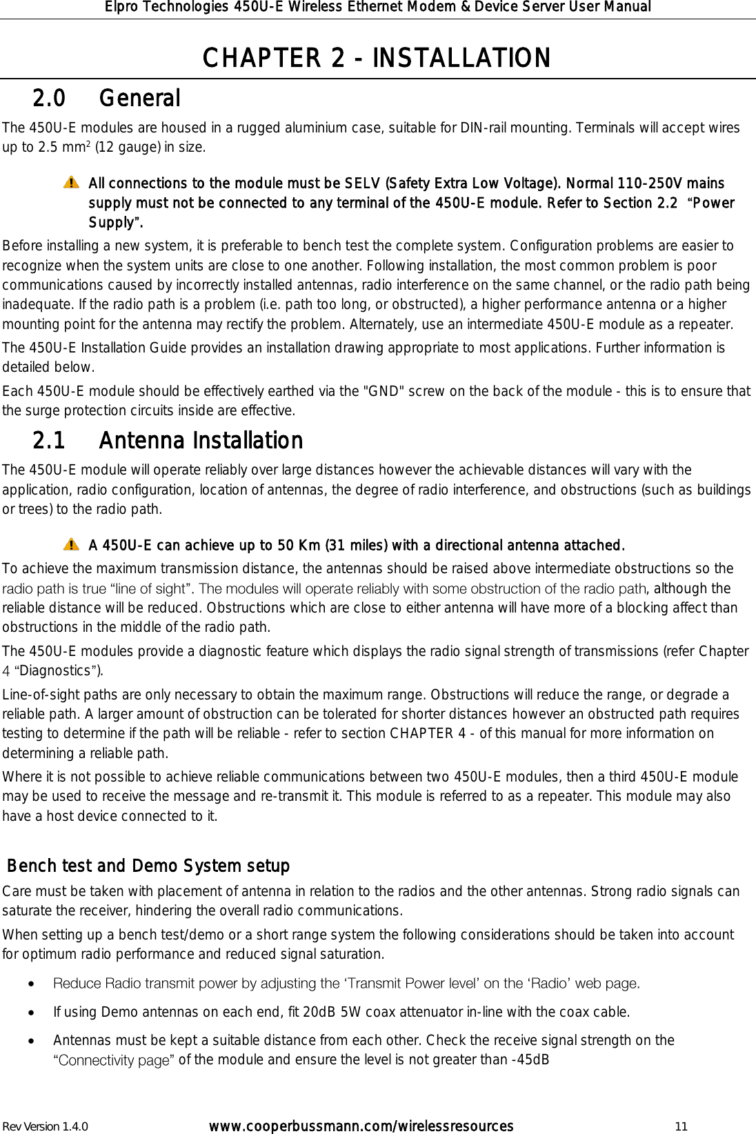 Elpro Technologies 450U-E Wireless Ethernet Modem &amp; Device Server User Manual Rev Version 1.4.0      www.cooperbussmann.com/wirelessresources          11 CHAPTER 2 - INSTALLATION    General 2.0  The 450U-E modules are housed in a rugged aluminium case, suitable for DIN-rail mounting. Terminals will accept wires up to 2.5 mm2 (12 gauge) in size.  All connections to the module must be SELV (Safety Extra Low Voltage). Normal 110-250V mains supply must not be connected to any terminal of the 450U-E module. Refer to Section 2.2   Power Supply . Before installing a new system, it is preferable to bench test the complete system. Configuration problems are easier to recognize when the system units are close to one another. Following installation, the most common problem is poor communications caused by incorrectly installed antennas, radio interference on the same channel, or the radio path being inadequate. If the radio path is a problem (i.e. path too long, or obstructed), a higher performance antenna or a higher mounting point for the antenna may rectify the problem. Alternately, use an intermediate 450U-E module as a repeater. The 450U-E Installation Guide provides an installation drawing appropriate to most applications. Further information is detailed below. Each 450U-E module should be effectively earthed via the "GND" screw on the back of the module - this is to ensure that the surge protection circuits inside are effective.    Antenna Installation 2.1  The 450U-E module will operate reliably over large distances however the achievable distances will vary with the application, radio configuration, location of antennas, the degree of radio interference, and obstructions (such as buildings or trees) to the radio path.    A 450U-E can achieve up to 50 Km (31 miles) with a directional antenna attached. To achieve the maximum transmission distance, the antennas should be raised above intermediate obstructions so the , although the reliable distance will be reduced. Obstructions which are close to either antenna will have more of a blocking affect than obstructions in the middle of the radio path.  The 450U-E modules provide a diagnostic feature which displays the radio signal strength of transmissions (refer Chapter Diagnostics ).  Line-of-sight paths are only necessary to obtain the maximum range. Obstructions will reduce the range, or degrade a reliable path. A larger amount of obstruction can be tolerated for shorter distances however an obstructed path requires testing to determine if the path will be reliable - refer to section CHAPTER 4 - of this manual for more information on determining a reliable path. Where it is not possible to achieve reliable communications between two 450U-E modules, then a third 450U-E module may be used to receive the message and re-transmit it. This module is referred to as a repeater. This module may also have a host device connected to it.   Bench test and Demo System setup Care must be taken with placement of antenna in relation to the radios and the other antennas. Strong radio signals can saturate the receiver, hindering the overall radio communications. When setting up a bench test/demo or a short range system the following considerations should be taken into account for optimum radio performance and reduced signal saturation.    If using Demo antennas on each end, fit 20dB 5W coax attenuator in-line with the coax cable.  Antennas must be kept a suitable distance from each other. Check the receive signal strength on the of the module and ensure the level is not greater than -45dB  