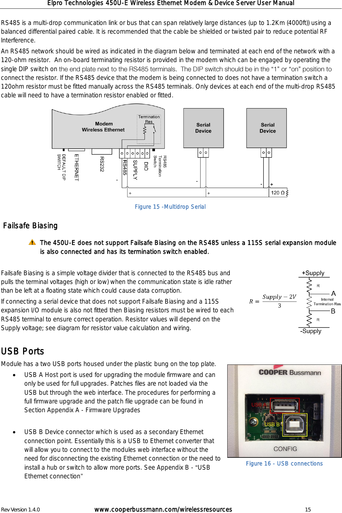 Elpro Technologies 450U-E Wireless Ethernet Modem &amp; Device Server User Manual Rev Version 1.4.0      www.cooperbussmann.com/wirelessresources          15 RS485 is a multi-drop communication link or bus that can span relatively large distances (up to 1.2Km (4000ft)) using a balanced differential paired cable. It is recommended that the cable be shielded or twisted pair to reduce potential RF Interference. An RS485 network should be wired as indicated in the diagram below and terminated at each end of the network with a 120-ohm resistor.  An on-board terminating resistor is provided in the modem which can be engaged by operating the single DIP switch on connect the resistor. If the RS485 device that the modem is being connected to does not have a termination switch a 120ohm resistor must be fitted manually across the RS485 terminals. Only devices at each end of the multi-drop RS485 cable will need to have a termination resistor enabled or fitted.              Failsafe Biasing  The 450U-E does not support Failsafe Biasing on the RS485 unless a 115S serial expansion module is also connected and has its termination switch enabled.  Failsafe Biasing is a simple voltage divider that is connected to the RS485 bus and pulls the terminal voltages (high or low) when the communication state is idle rather than be left at a floating state which could cause data corruption. If connecting a serial device that does not support Failsafe Biasing and a 115S expansion I/O module is also not fitted then Biasing resistors must be wired to each RS485 terminal to ensure correct operation. Resistor values will depend on the Supply voltage; see diagram for resistor value calculation and wiring.  USB Ports Module has a two USB ports housed under the plastic bung on the top plate.   USB A Host port is used for upgrading the module firmware and can only be used for full upgrades. Patches files are not loaded via the USB but through the web interface. The procedures for performing a full firmware upgrade and the patch file upgrade can be found in Section Appendix A - Firmware Upgrades   USB B Device connector which is used as a secondary Ethernet connection point. Essentially this is a USB to Ethernet converter that will allow you to connect to the modules web interface without the need for disconnecting the existing Ethernet connection or the need to install a hub or switch to allow more ports. See Appendix B -  USB Ethernet connection   Figure 15 -Multidrop Serial Figure 16 - USB connections 
