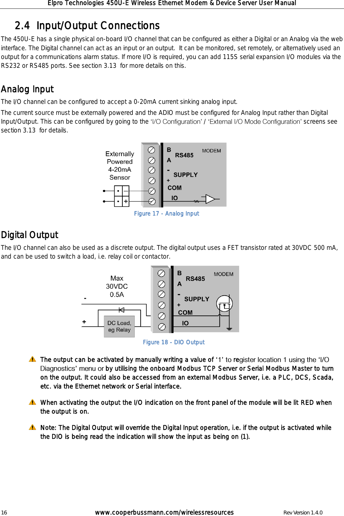 Elpro Technologies 450U-E Wireless Ethernet Modem &amp; Device Server User Manual 16        www.cooperbussmann.com/wirelessresources        Rev Version 1.4.0 Input/Output Connections  2.4  The 450U-E has a single physical on-board I/O channel that can be configured as either a Digital or an Analog via the web interface. The Digital channel can act as an input or an output.  It can be monitored, set remotely, or alternatively used an output for a communications alarm status. If more I/O is required, you can add 115S serial expansion I/O modules via the RS232 or RS485 ports. See section 3.13  for more details on this.  Analog Input  The I/O channel can be configured to accept a 0-20mA current sinking analog input.  The current source must be externally powered and the ADIO must be configured for Analog Input rather than Digital Input/Output. This can be configured by going to the   /  screens see section 3.13  for details.         Digital Output The I/O channel can also be used as a discrete output. The digital output uses a FET transistor rated at 30VDC 500 mA, and can be used to switch a load, i.e. relay coil or contactor.             The output can be activated by manually writing a value of   reby utilising the onboard Modbus TCP Server or Serial Modbus Master to turn on the output. It could also be accessed from an external Modbus Server, i.e. a PLC, DCS, Scada, etc. via the Ethernet network or Serial interface.  When activating the output the I/O indication on the front panel of the module will be lit RED when the output is on.   Note: The Digital Output will override the Digital Input operation, i.e. if the output is activated while the DIO is being read the indication will show the input as being on (1).       Figure 18 - DIO Output Figure 17 - Analog Input 