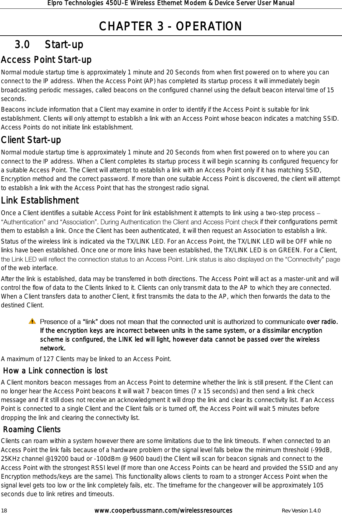 Elpro Technologies 450U-E Wireless Ethernet Modem &amp; Device Server User Manual 18        www.cooperbussmann.com/wirelessresources        Rev Version 1.4.0 CHAPTER 3 - OPERATION   Start-up 3.0  Access Point Start-up  Normal module startup time is approximately 1 minute and 20 Seconds from when first powered on to where you can connect to the IP address. When the Access Point (AP) has completed its startup process it will immediately begin broadcasting periodic messages, called beacons on the configured channel using the default beacon interval time of 15 seconds.  Beacons include information that a Client may examine in order to identify if the Access Point is suitable for link establishment. Clients will only attempt to establish a link with an Access Point whose beacon indicates a matching SSID.  Access Points do not initiate link establishment. Client Start-up  Normal module startup time is approximately 1 minute and 20 Seconds from when first powered on to where you can connect to the IP address. When a Client completes its startup process it will begin scanning its configured frequency for a suitable Access Point. The Client will attempt to establish a link with an Access Point only if it has matching SSID, Encryption method and the correct password. If more than one suitable Access Point is discovered, the client will attempt to establish a link with the Access Point that has the strongest radio signal. Link Establishment Once a Client identifies a suitable Access Point for link establishment it attempts to link using a two-step process   if their configurations permit them to establish a link. Once the Client has been authenticated, it will then request an Association to establish a link.  Status of the wireless link is indicated via the TX/LINK LED. For an Access Point, the TX/LINK LED will be OFF while no links have been established. Once one or more links have been established, the TX/LINK LED is on GREEN. For a Client, of the web interface. After the link is established, data may be transferred in both directions. The Access Point will act as a master-unit and will control the flow of data to the Clients linked to it. Clients can only transmit data to the AP to which they are connected. When a Client transfers data to another Client, it first transmits the data to the AP, which then forwards the data to the destined Client.   over radio. If the encryption keys are incorrect between units in the same system, or a dissimilar encryption scheme is configured, the LINK led will light, however data cannot be passed over the wireless network. A maximum of 127 Clients may be linked to an Access Point.   How a Link connection is lost A Client monitors beacon messages from an Access Point to determine whether the link is still present. If the Client can no longer hear the Access Point beacons it will wait 7 beacon times (7 x 15 seconds) and then send a link check message and if it still does not receive an acknowledgment it will drop the link and clear its connectivity list. If an Access Point is connected to a single Client and the Client fails or is turned off, the Access Point will wait 5 minutes before dropping the link and clearing the connectivity list.  Roaming Clients Clients can roam within a system however there are some limitations due to the link timeouts. If when connected to an Access Point the link fails because of a hardware problem or the signal level falls below the minimum threshold (-99dB, 25KHz channel @19200 baud or -100dBm @ 9600 baud) the Client will scan for beacon signals and connect to the Access Point with the strongest RSSI level (If more than one Access Points can be heard and provided the SSID and any Encryption methods/keys are the same). This functionality allows clients to roam to a stronger Access Point when the signal level gets too low or the link completely fails, etc. The timeframe for the changeover will be approximately 105 seconds due to link retires and timeouts.  