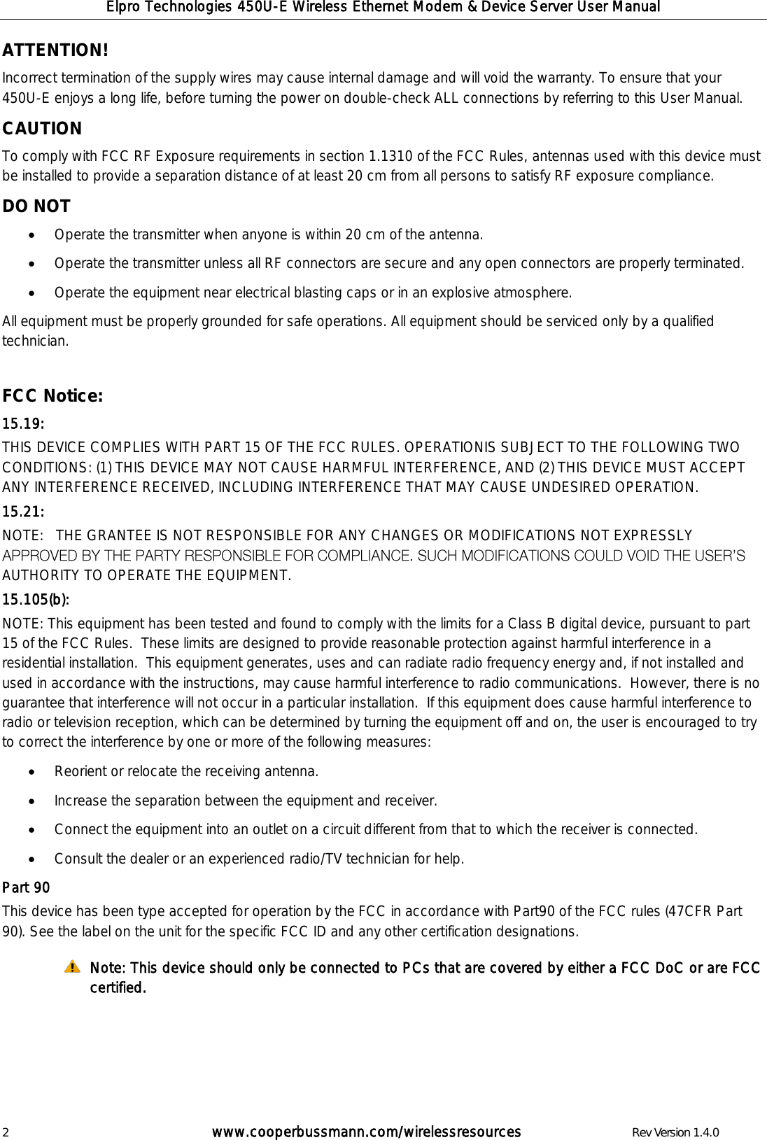 Elpro Technologies 450U-E Wireless Ethernet Modem &amp; Device Server User Manual 2        www.cooperbussmann.com/wirelessresources        Rev Version 1.4.0 ATTENTION!  Incorrect termination of the supply wires may cause internal damage and will void the warranty. To ensure that your 450U-E enjoys a long life, before turning the power on double-check ALL connections by referring to this User Manual.  CAUTION  To comply with FCC RF Exposure requirements in section 1.1310 of the FCC Rules, antennas used with this device must be installed to provide a separation distance of at least 20 cm from all persons to satisfy RF exposure compliance.  DO NOT   Operate the transmitter when anyone is within 20 cm of the antenna.   Operate the transmitter unless all RF connectors are secure and any open connectors are properly terminated.   Operate the equipment near electrical blasting caps or in an explosive atmosphere.  All equipment must be properly grounded for safe operations. All equipment should be serviced only by a qualified technician.  FCC Notice:  15.19: THIS DEVICE COMPLIES WITH PART 15 OF THE FCC RULES. OPERATIONIS SUBJECT TO THE FOLLOWING TWO CONDITIONS: (1) THIS DEVICE MAY NOT CAUSE HARMFUL INTERFERENCE, AND (2) THIS DEVICE MUST ACCEPT ANY INTERFERENCE RECEIVED, INCLUDING INTERFERENCE THAT MAY CAUSE UNDESIRED OPERATION. 15.21: NOTE:   THE GRANTEE IS NOT RESPONSIBLE FOR ANY CHANGES OR MODIFICATIONS NOT EXPRESSLY AUTHORITY TO OPERATE THE EQUIPMENT. 15.105(b): NOTE: This equipment has been tested and found to comply with the limits for a Class B digital device, pursuant to part 15 of the FCC Rules.  These limits are designed to provide reasonable protection against harmful interference in a residential installation.  This equipment generates, uses and can radiate radio frequency energy and, if not installed and used in accordance with the instructions, may cause harmful interference to radio communications.  However, there is no guarantee that interference will not occur in a particular installation.  If this equipment does cause harmful interference to radio or television reception, which can be determined by turning the equipment off and on, the user is encouraged to try to correct the interference by one or more of the following measures:  Reorient or relocate the receiving antenna.  Increase the separation between the equipment and receiver.  Connect the equipment into an outlet on a circuit different from that to which the receiver is connected.  Consult the dealer or an experienced radio/TV technician for help. Part 90 This device has been type accepted for operation by the FCC in accordance with Part90 of the FCC rules (47CFR Part 90). See the label on the unit for the specific FCC ID and any other certification designations.  Note: This device should only be connected to PCs that are covered by either a FCC DoC or are FCC certified.      