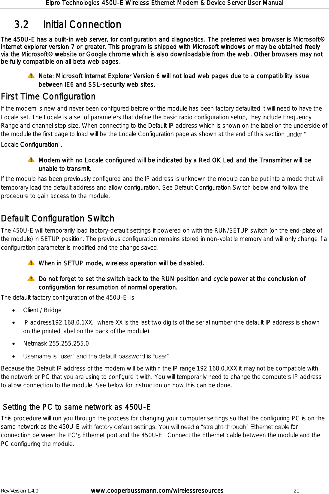 Elpro Technologies 450U-E Wireless Ethernet Modem &amp; Device Server User Manual Rev Version 1.4.0      www.cooperbussmann.com/wirelessresources          21    Initial Connection 3.2  The 450U-E has a built-in web server, for configuration and diagnostics. The preferred web browser is Microsoft&reg; internet explorer version 7 or greater. This program is shipped with Microsoft windows or may be obtained freely via the Microsoft&reg; website or Google chrome which is also downloadable from the web. Other browsers may not be fully compatible on all beta web pages.      Note: Microsoft Internet Explorer Version 6 will not load web pages due to a compatibility issue between IE6 and SSL-security web sites. First Time Configuration If the modem is new and never been configured before or the module has been factory defaulted it will need to have the Locale set. The Locale is a set of parameters that define the basic radio configuration setup, they include Frequency Range and channel step size. When connecting to the Default IP address which is shown on the label on the underside of the module the first page to load will be the Locale Configuration page as shown at the end of this section   Locale Configuration .  Modem with no Locale configured will be indicated by a Red OK Led and the Transmitter will be unable to transmit.  If the module has been previously configured and the IP address is unknown the module can be put into a mode that will temporary load the default address and allow configuration. See Default Configuration Switch below and follow the procedure to gain access to the module.  Default Configuration Switch The 450U-E will temporarily load factory-default settings if powered on with the RUN/SETUP switch (on the end-plate of the module) in SETUP position. The previous configuration remains stored in non-volatile memory and will only change if a configuration parameter is modified and the change saved.  When in SETUP mode, wireless operation will be disabled.  Do not forget to set the switch back to the RUN position and cycle power at the conclusion of configuration for resumption of normal operation. The default factory configuration of the 450U-E  is  Client / Bridge  IP address192.168.0.1XX,  where XX is the last two digits of the serial number (the default IP address is shown on the printed label on the back of the module)  Netmask 255.255.255.0   Because the Default IP address of the modem will be within the IP range 192.168.0.XXX it may not be compatible with the network or PC that you are using to configure it with. You will temporarily need to change the computers IP address to allow connection to the module. See below for instruction on how this can be done.    Setting the PC to same network as 450U-E This procedure will run you through the process for changing your computer settings so that the configuring PC is on the same network as the 450U-E  - for connection between the PC  Ethernet port and the 450U-E.  Connect the Ethernet cable between the module and the PC configuring the module.   