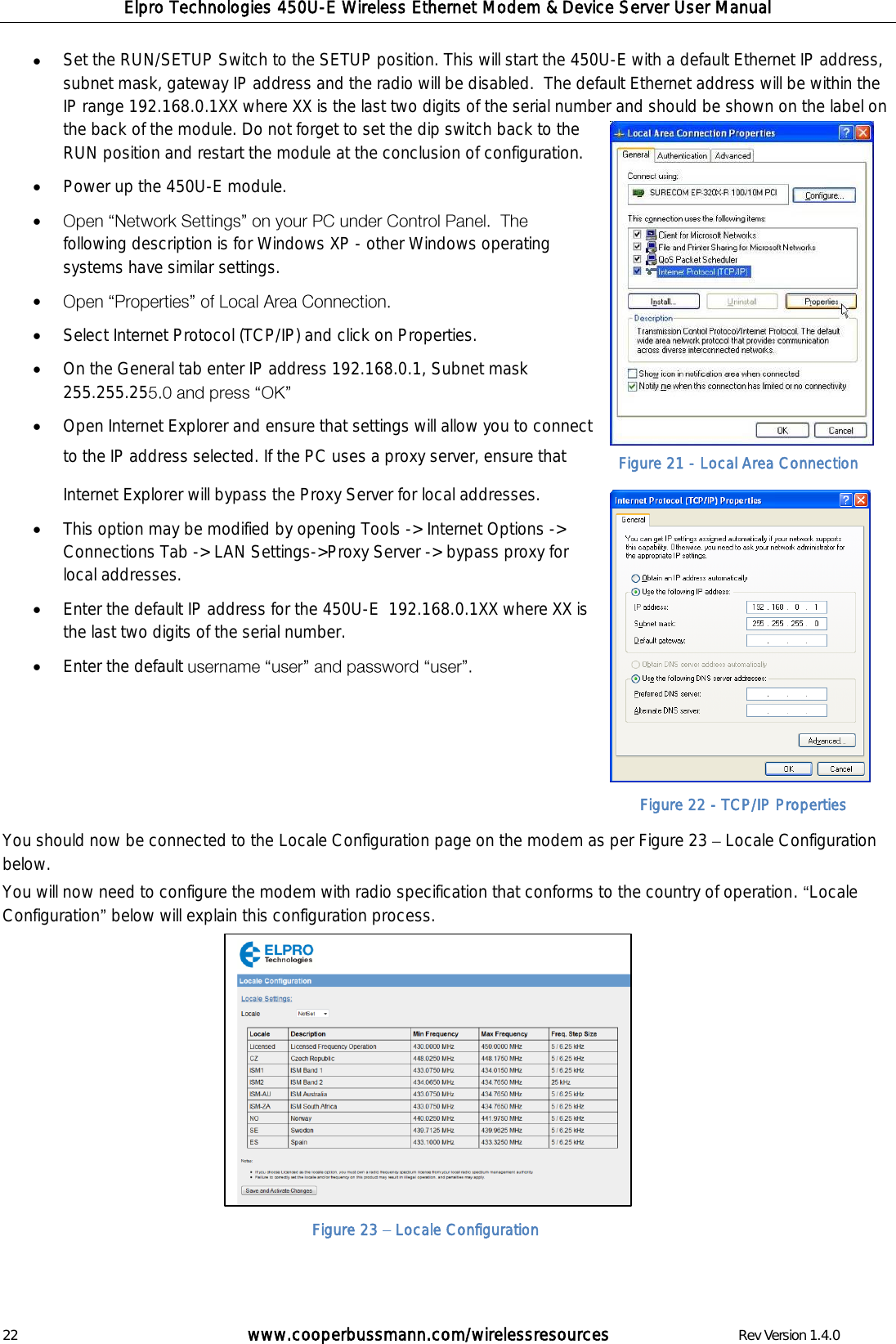 Elpro Technologies 450U-E Wireless Ethernet Modem &amp; Device Server User Manual 22        www.cooperbussmann.com/wirelessresources        Rev Version 1.4.0 Figure 22 - TCP/IP Properties  Set the RUN/SETUP Switch to the SETUP position. This will start the 450U-E with a default Ethernet IP address, subnet mask, gateway IP address and the radio will be disabled.  The default Ethernet address will be within the IP range 192.168.0.1XX where XX is the last two digits of the serial number and should be shown on the label on the back of the module. Do not forget to set the dip switch back to the RUN position and restart the module at the conclusion of configuration.  Power up the 450U-E module.  following description is for Windows XP - other Windows operating systems have similar settings.    Select Internet Protocol (TCP/IP) and click on Properties.   On the General tab enter IP address 192.168.0.1, Subnet mask 255.255.25   Open Internet Explorer and ensure that settings will allow you to connect to the IP address selected. If the PC uses a proxy server, ensure that Internet Explorer will bypass the Proxy Server for local addresses.    This option may be modified by opening Tools -> Internet Options -> Connections Tab -> LAN Settings->Proxy Server -> bypass proxy for local addresses.  Enter the default IP address for the 450U-E  192.168.0.1XX where XX is the last two digits of the serial number.  Enter the default        You should now be connected to the Locale Configuration page on the modem as per Figure 23   Locale Configuration below. You will now need to configure the modem with radio specification that conforms to the country of operation.  Locale Configuration  below will explain this configuration process.                Figure 21 - Local Area Connection Figure 23   Locale Configuration 