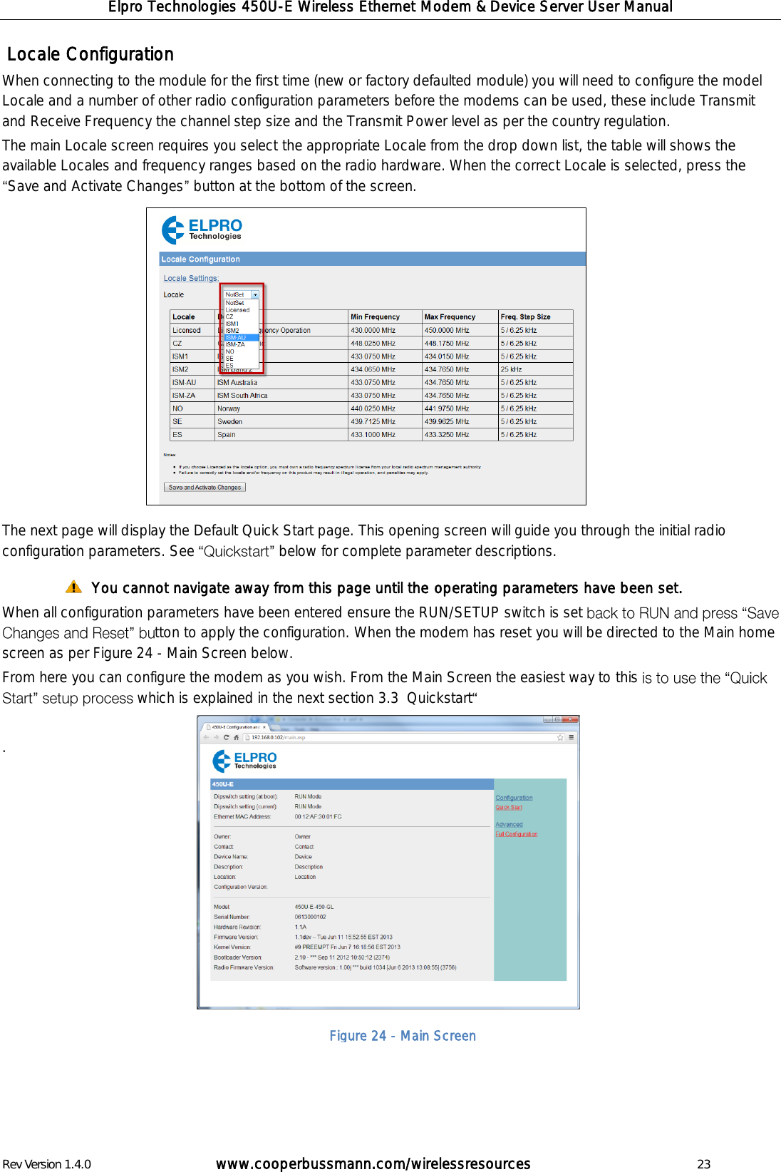 Elpro Technologies 450U-E Wireless Ethernet Modem &amp; Device Server User Manual Rev Version 1.4.0      www.cooperbussmann.com/wirelessresources          23  Locale Configuration When connecting to the module for the first time (new or factory defaulted module) you will need to configure the model Locale and a number of other radio configuration parameters before the modems can be used, these include Transmit and Receive Frequency the channel step size and the Transmit Power level as per the country regulation.   The main Locale screen requires you select the appropriate Locale from the drop down list, the table will shows the available Locales and frequency ranges based on the radio hardware. When the correct Locale is selected, press the Save and Activate Changes  button at the bottom of the screen.               The next page will display the Default Quick Start page. This opening screen will guide you through the initial radio configuration parameters. See  below for complete parameter descriptions.   You cannot navigate away from this page until the operating parameters have been set. When all configuration parameters have been entered ensure the RUN/SETUP switch is set tton to apply the configuration. When the modem has reset you will be directed to the Main home screen as per Figure 24 - Main Screen below. From here you can configure the modem as you wish. From the Main Screen the easiest way to this which is explained in the next section 3.3  Quickstart   .                Figure 24 - Main Screen 