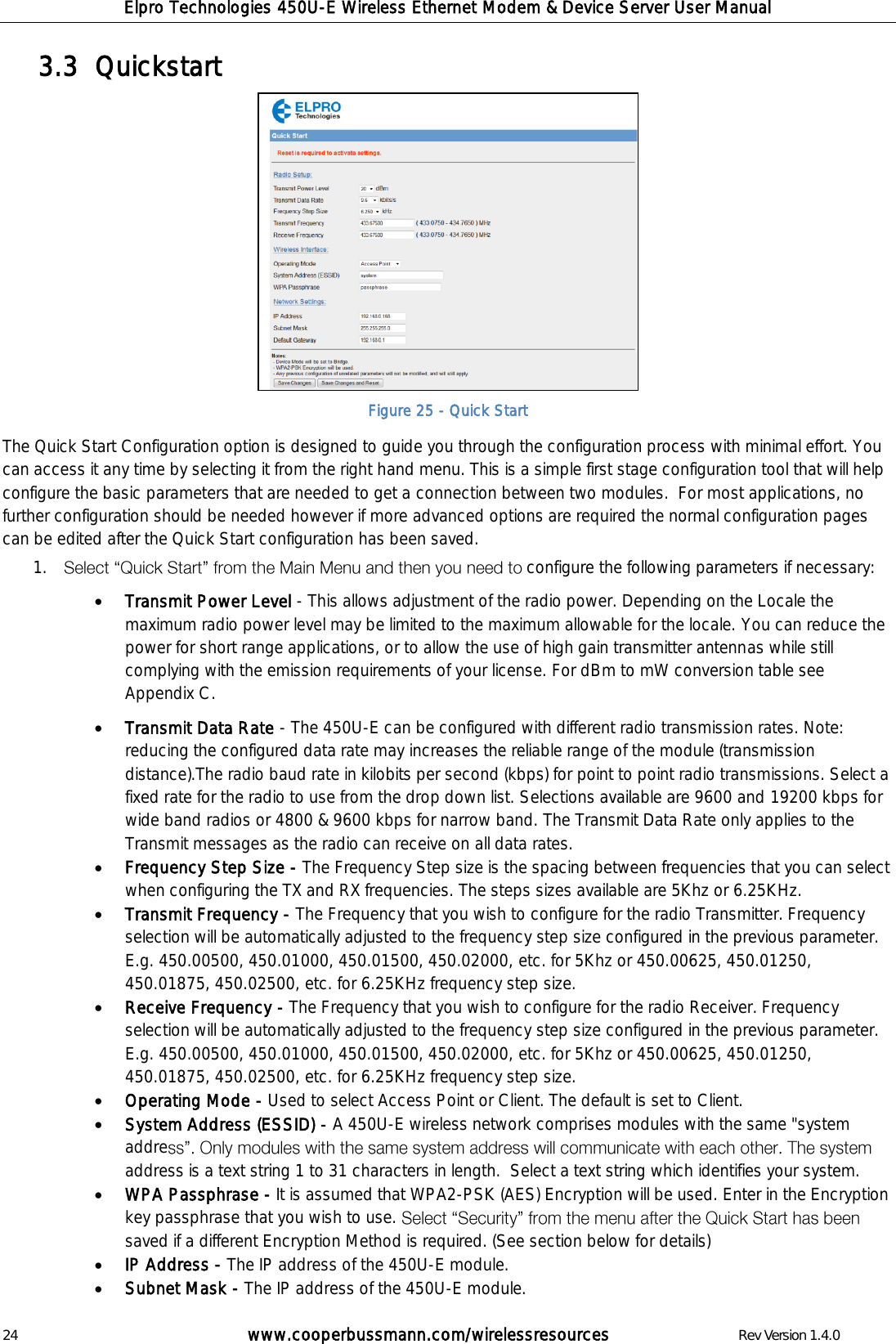 Elpro Technologies 450U-E Wireless Ethernet Modem &amp; Device Server User Manual 24        www.cooperbussmann.com/wirelessresources        Rev Version 1.4.0 Quickstart  3.3   Figure 25 - Quick Start The Quick Start Configuration option is designed to guide you through the configuration process with minimal effort. You can access it any time by selecting it from the right hand menu. This is a simple first stage configuration tool that will help configure the basic parameters that are needed to get a connection between two modules.  For most applications, no further configuration should be needed however if more advanced options are required the normal configuration pages can be edited after the Quick Start configuration has been saved.  1. configure the following parameters if necessary:  Transmit Power Level - This allows adjustment of the radio power. Depending on the Locale the maximum radio power level may be limited to the maximum allowable for the locale. You can reduce the power for short range applications, or to allow the use of high gain transmitter antennas while still complying with the emission requirements of your license. For dBm to mW conversion table see Appendix C.  Transmit Data Rate - The 450U-E can be configured with different radio transmission rates. Note: reducing the configured data rate may increases the reliable range of the module (transmission distance).The radio baud rate in kilobits per second (kbps) for point to point radio transmissions. Select a fixed rate for the radio to use from the drop down list. Selections available are 9600 and 19200 kbps for wide band radios or 4800 &amp; 9600 kbps for narrow band. The Transmit Data Rate only applies to the Transmit messages as the radio can receive on all data rates.  Frequency Step Size - The Frequency Step size is the spacing between frequencies that you can select when configuring the TX and RX frequencies. The steps sizes available are 5Khz or 6.25KHz.  Transmit Frequency - The Frequency that you wish to configure for the radio Transmitter. Frequency selection will be automatically adjusted to the frequency step size configured in the previous parameter. E.g. 450.00500, 450.01000, 450.01500, 450.02000, etc. for 5Khz or 450.00625, 450.01250, 450.01875, 450.02500, etc. for 6.25KHz frequency step size.  Receive Frequency - The Frequency that you wish to configure for the radio Receiver. Frequency selection will be automatically adjusted to the frequency step size configured in the previous parameter. E.g. 450.00500, 450.01000, 450.01500, 450.02000, etc. for 5Khz or 450.00625, 450.01250, 450.01875, 450.02500, etc. for 6.25KHz frequency step size.  Operating Mode - Used to select Access Point or Client. The default is set to Client.  System Address (ESSID) - A 450U-E wireless network comprises modules with the same "system addreaddress is a text string 1 to 31 characters in length.  Select a text string which identifies your system.  WPA Passphrase - It is assumed that WPA2-PSK (AES) Encryption will be used. Enter in the Encryption key passphrase that you wish to use. saved if a different Encryption Method is required. (See section below for details)  IP Address - The IP address of the 450U-E module.   Subnet Mask - The IP address of the 450U-E module.  