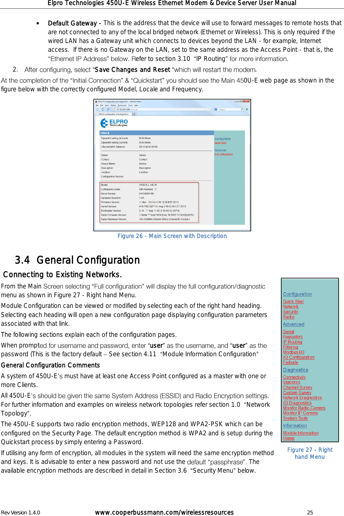 Elpro Technologies 450U-E Wireless Ethernet Modem &amp; Device Server User Manual Rev Version 1.4.0      www.cooperbussmann.com/wirelessresources          25  Default Gateway - This is the address that the device will use to forward messages to remote hosts that are not connected to any of the local bridged network (Ethernet or Wireless). This is only required if the wired LAN has a Gateway unit which connects to devices beyond the LAN - for example, Internet access.  If there is no Gateway on the LAN, set to the same address as the Access Point - that is, the efer to section 3.10   IP Routing  2. Save Changes and Reset  . 0U-E web page as shown in the figure below with the correctly configured Model, Locale and Frequency.               General Configuration 3.4   Connecting to Existing Networks. From the Main menu as shown in Figure 27 - Right hand Menu. Module Configuration can be viewed or modified by selecting each of the right hand heading. Selecting each heading will open a new configuration page displaying configuration parameters associated with that link.  The following sections explain each of the configuration pages.  When prompt user userpassword (This is the factory default   See section 4.11   Module Information Configuration  General Configuration Comments A system of 450U-E  must have at least one Access Point configured as a master with one or more Clients.  All 450U-EFor further information and examples on wireless network topologies refer section 1.0   Network Topology  The 450U-E supports two radio encryption methods, WEP128 and WPA2-PSK which can be configured on the Security Page. The default encryption method is WPA2 and is setup during the Quickstart process by simply entering a Password.  If utilising any form of encryption, all modules in the system will need the same encryption method and keys. It is advisable to enter a new password and not use the  The available encryption methods are described in detail in Section 3.6   Security Menu  below.  Figure 26 - Main Screen with Description Figure 27 - Right hand Menu 