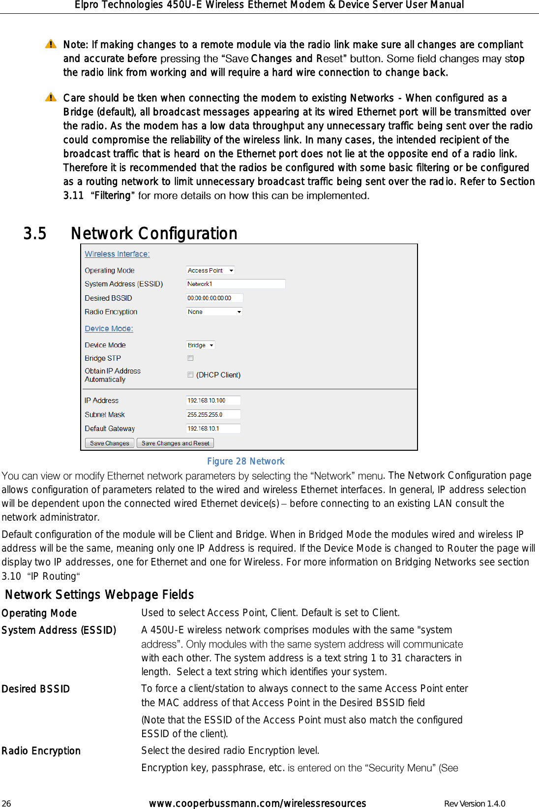 Elpro Technologies 450U-E Wireless Ethernet Modem &amp; Device Server User Manual 26        www.cooperbussmann.com/wirelessresources        Rev Version 1.4.0  Note: If making changes to a remote module via the radio link make sure all changes are compliant and accurate before  Changes and R top the radio link from working and will require a hard wire connection to change back.  Care should be tken when connecting the modem to existing Networks - When configured as a Bridge (default), all broadcast messages appearing at its wired Ethernet port will be transmitted over the radio. As the modem has a low data throughput any unnecessary traffic being sent over the radio could compromise the reliability of the wireless link. In many cases, the intended recipient of the broadcast traffic that is heard on the Ethernet port does not lie at the opposite end of a radio link. Therefore it is recommended that the radios be configured with some basic filtering or be configured as a routing network to limit unnecessary broadcast traffic being sent over the radio. Refer to Section 3.11   Filtering      Network Configuration 3.5               . The Network Configuration page allows configuration of parameters related to the wired and wireless Ethernet interfaces. In general, IP address selection will be dependent upon the connected wired Ethernet device(s)   before connecting to an existing LAN consult the network administrator.  Default configuration of the module will be Client and Bridge. When in Bridged Mode the modules wired and wireless IP address will be the same, meaning only one IP Address is required. If the Device Mode is changed to Router the page will display two IP addresses, one for Ethernet and one for Wireless. For more information on Bridging Networks see section 3.10   IP Routing   Network Settings Webpage Fields Operating Mode Used to select Access Point, Client. Default is set to Client. System Address (ESSID) A 450U-E wireless network comprises modules with the same "system with each other. The system address is a text string 1 to 31 characters in length.  Select a text string which identifies your system.   Desired BSSID To force a client/station to always connect to the same Access Point enter the MAC address of that Access Point in the Desired BSSID field  (Note that the ESSID of the Access Point must also match the configured ESSID of the client). Radio Encryption  Select the desired radio Encryption level.  Encryption key, passphrase, etc. Figure 28 Network 