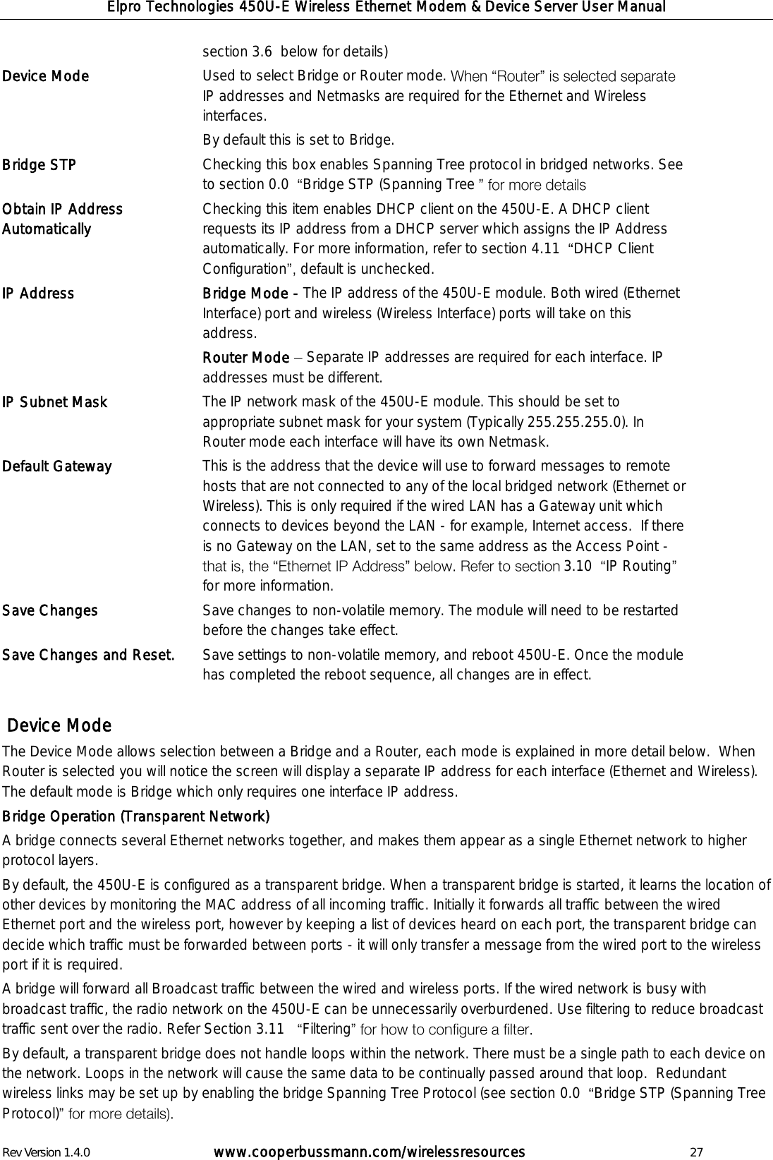 Elpro Technologies 450U-E Wireless Ethernet Modem &amp; Device Server User Manual Rev Version 1.4.0      www.cooperbussmann.com/wirelessresources          27 section 3.6  below for details) Device Mode Used to select Bridge or Router mode. IP addresses and Netmasks are required for the Ethernet and Wireless interfaces.  By default this is set to Bridge.  Bridge STP Checking this box enables Spanning Tree protocol in bridged networks. See to section 0.0   Bridge STP (Spanning Tree   Obtain IP Address Automatically Checking this item enables DHCP client on the 450U-E. A DHCP client requests its IP address from a DHCP server which assigns the IP Address automatically. For more information, refer to section 4.11   DHCP Client  Configuration default is unchecked. IP Address Bridge Mode - The IP address of the 450U-E module. Both wired (Ethernet Interface) port and wireless (Wireless Interface) ports will take on this address.  Router Mode   Separate IP addresses are required for each interface. IP addresses must be different.  IP Subnet Mask The IP network mask of the 450U-E module. This should be set to appropriate subnet mask for your system (Typically 255.255.255.0). In Router mode each interface will have its own Netmask. Default Gateway This is the address that the device will use to forward messages to remote hosts that are not connected to any of the local bridged network (Ethernet or Wireless). This is only required if the wired LAN has a Gateway unit which connects to devices beyond the LAN - for example, Internet access.  If there is no Gateway on the LAN, set to the same address as the Access Point - 3.10   IP Routingfor more information. Save Changes Save changes to non-volatile memory. The module will need to be restarted before the changes take effect. Save Changes and Reset. Save settings to non-volatile memory, and reboot 450U-E. Once the module has completed the reboot sequence, all changes are in effect.    Device Mode  The Device Mode allows selection between a Bridge and a Router, each mode is explained in more detail below.  When Router is selected you will notice the screen will display a separate IP address for each interface (Ethernet and Wireless). The default mode is Bridge which only requires one interface IP address. Bridge Operation (Transparent Network) A bridge connects several Ethernet networks together, and makes them appear as a single Ethernet network to higher protocol layers.  By default, the 450U-E is configured as a transparent bridge. When a transparent bridge is started, it learns the location of other devices by monitoring the MAC address of all incoming traffic. Initially it forwards all traffic between the wired Ethernet port and the wireless port, however by keeping a list of devices heard on each port, the transparent bridge can decide which traffic must be forwarded between ports - it will only transfer a message from the wired port to the wireless port if it is required. A bridge will forward all Broadcast traffic between the wired and wireless ports. If the wired network is busy with broadcast traffic, the radio network on the 450U-E can be unnecessarily overburdened. Use filtering to reduce broadcast traffic sent over the radio. Refer Section 3.11    Filtering By default, a transparent bridge does not handle loops within the network. There must be a single path to each device on the network. Loops in the network will cause the same data to be continually passed around that loop.  Redundant wireless links may be set up by enabling the bridge Spanning Tree Protocol (see section 0.0   Bridge STP (Spanning Tree Protocol)  