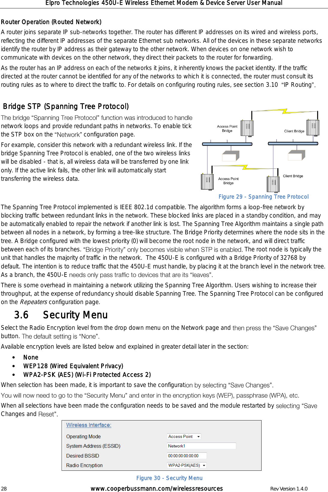 Elpro Technologies 450U-E Wireless Ethernet Modem &amp; Device Server User Manual 28        www.cooperbussmann.com/wirelessresources        Rev Version 1.4.0 Router Operation (Routed Network) A router joins separate IP sub-networks together. The router has different IP addresses on its wired and wireless ports, reflecting the different IP addresses of the separate Ethernet sub networks. All of the devices in these separate networks identify the router by IP address as their gateway to the other network. When devices on one network wish to communicate with devices on the other network, they direct their packets to the router for forwarding.  As the router has an IP address on each of the networks it joins, it inherently knows the packet identity. If the traffic directed at the router cannot be identified for any of the networks to which it is connected, the router must consult its routing rules as to where to direct the traffic to. For details on configuring routing rules, see section 3.10   IP Routing    Bridge STP (Spanning Tree Protocol) network loops and provide redundant paths in networks. To enable tick the STP box on the  configuration page.  For example, consider this network with a redundant wireless link. If the bridge Spanning Tree Protocol is enabled, one of the two wireless links will be disabled - that is, all wireless data will be transferred by one link only. If the active link fails, the other link will automatically start transferring the wireless data.  The Spanning Tree Protocol implemented is IEEE 802.1d compatible. The algorithm forms a loop-free network by blocking traffic between redundant links in the network. These blocked links are placed in a standby condition, and may be automatically enabled to repair the network if another link is lost. The Spanning Tree Algorithm maintains a single path between all nodes in a network, by forming a tree-like structure. The Bridge Priority determines where the node sits in the tree. A Bridge configured with the lowest priority (0) will become the root node in the network, and will direct traffic between each of its branches.  The root node is typically the unit that handles the majority of traffic in the network.  The 450U-E is configured with a Bridge Priority of 32768 by default. The intention is to reduce traffic that the 450U-E must handle, by placing it at the branch level in the network tree. As a branch, the 450U-E   There is some overhead in maintaining a network utilizing the Spanning Tree Algorithm. Users wishing to increase their throughput, at the expense of redundancy should disable Spanning Tree. The Spanning Tree Protocol can be configured on the Repeaters configuration page.    Security Menu 3.6  Select the Radio Encryption level from the drop down menu on the Network page and button.   Available encryption levels are listed below and explained in greater detail later in the section:  None  WEP128 (Wired Equivalent Privacy)   WPA2-PSK (AES) (Wi-Fi Protected Access 2) When selection has been made, it is important to save the configurat    When all selections have been made the configuration needs to be saved and the module restarted by Changes and       Figure 29 - Spanning Tree Protocol Figure 30 - Security Menu 