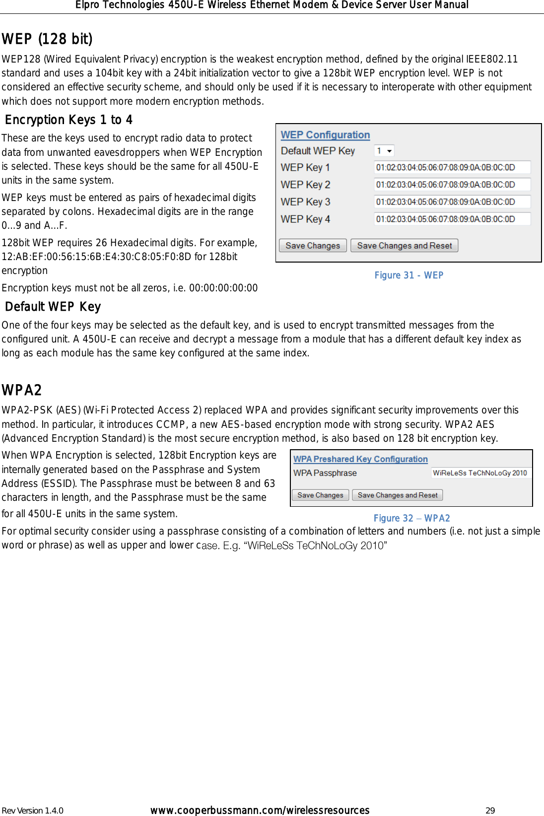 Elpro Technologies 450U-E Wireless Ethernet Modem &amp; Device Server User Manual Rev Version 1.4.0      www.cooperbussmann.com/wirelessresources          29 WEP (128 bit) WEP128 (Wired Equivalent Privacy) encryption is the weakest encryption method, defined by the original IEEE802.11 standard and uses a 104bit key with a 24bit initialization vector to give a 128bit WEP encryption level. WEP is not considered an effective security scheme, and should only be used if it is necessary to interoperate with other equipment which does not support more modern encryption methods.  Encryption Keys 1 to 4 These are the keys used to encrypt radio data to protect data from unwanted eavesdroppers when WEP Encryption is selected. These keys should be the same for all 450U-E units in the same system.  WEP keys must be entered as pairs of hexadecimal digits separated by colons. Hexadecimal digits are in the range 0...9 and A...F. 128bit WEP requires 26 Hexadecimal digits. For example, 12:AB:EF:00:56:15:6B:E4:30:C8:05:F0:8D for 128bit encryption Encryption keys must not be all zeros, i.e. 00:00:00:00:00  Default WEP Key One of the four keys may be selected as the default key, and is used to encrypt transmitted messages from the configured unit. A 450U-E can receive and decrypt a message from a module that has a different default key index as long as each module has the same key configured at the same index.  WPA2 WPA2-PSK (AES) (Wi-Fi Protected Access 2) replaced WPA and provides significant security improvements over this method. In particular, it introduces CCMP, a new AES-based encryption mode with strong security. WPA2 AES (Advanced Encryption Standard) is the most secure encryption method, is also based on 128 bit encryption key. When WPA Encryption is selected, 128bit Encryption keys are internally generated based on the Passphrase and System Address (ESSID). The Passphrase must be between 8 and 63 characters in length, and the Passphrase must be the same for all 450U-E units in the same system. For optimal security consider using a passphrase consisting of a combination of letters and numbers (i.e. not just a simple word or phrase) as well as upper and lower c               Figure 31 - WEP Figure 32   WPA2 