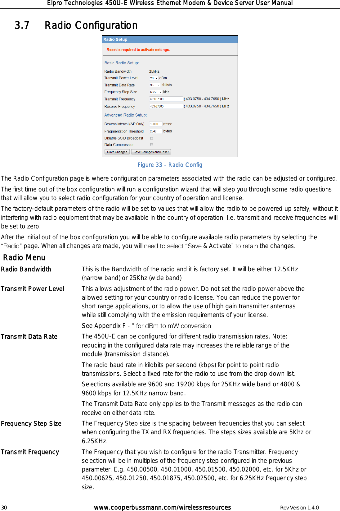 Elpro Technologies 450U-E Wireless Ethernet Modem &amp; Device Server User Manual 30        www.cooperbussmann.com/wirelessresources        Rev Version 1.4.0    Radio Configuration 3.7   Figure 33 - Radio Config The Radio Configuration page is where configuration parameters associated with the radio can be adjusted or configured. The first time out of the box configuration will run a configuration wizard that will step you through some radio questions that will allow you to select radio configuration for your country of operation and license.   The factory-default parameters of the radio will be set to values that will allow the radio to be powered up safely, without it interfering with radio equipment that may be available in the country of operation. I.e. transmit and receive frequencies will be set to zero. After the initial out of the box configuration you will be able to configure available radio parameters by selecting the  page. When all changes are made, you will   &amp; Activate the changes.   Radio Menu Radio Bandwidth This is the Bandwidth of the radio and it is factory set. It will be either 12.5KHz (narrow band) or 25Khz (wide band) Transmit Power Level This allows adjustment of the radio power. Do not set the radio power above the allowed setting for your country or radio license. You can reduce the power for short range applications, or to allow the use of high gain transmitter antennas while still complying with the emission requirements of your license. See Appendix F -   Transmit Data Rate The 450U-E can be configured for different radio transmission rates. Note: reducing in the configured data rate may increases the reliable range of the module (transmission distance). The radio baud rate in kilobits per second (kbps) for point to point radio transmissions. Select a fixed rate for the radio to use from the drop down list.  Selections available are 9600 and 19200 kbps for 25KHz wide band or 4800 &amp; 9600 kbps for 12.5KHz narrow band. The Transmit Data Rate only applies to the Transmit messages as the radio can receive on either data rate.  Frequency Step Size The Frequency Step size is the spacing between frequencies that you can select when configuring the TX and RX frequencies. The steps sizes available are 5Khz or 6.25KHz.  Transmit Frequency  The Frequency that you wish to configure for the radio Transmitter. Frequency selection will be in multiples of the frequency step configured in the previous parameter. E.g. 450.00500, 450.01000, 450.01500, 450.02000, etc. for 5Khz or 450.00625, 450.01250, 450.01875, 450.02500, etc. for 6.25KHz frequency step size. 