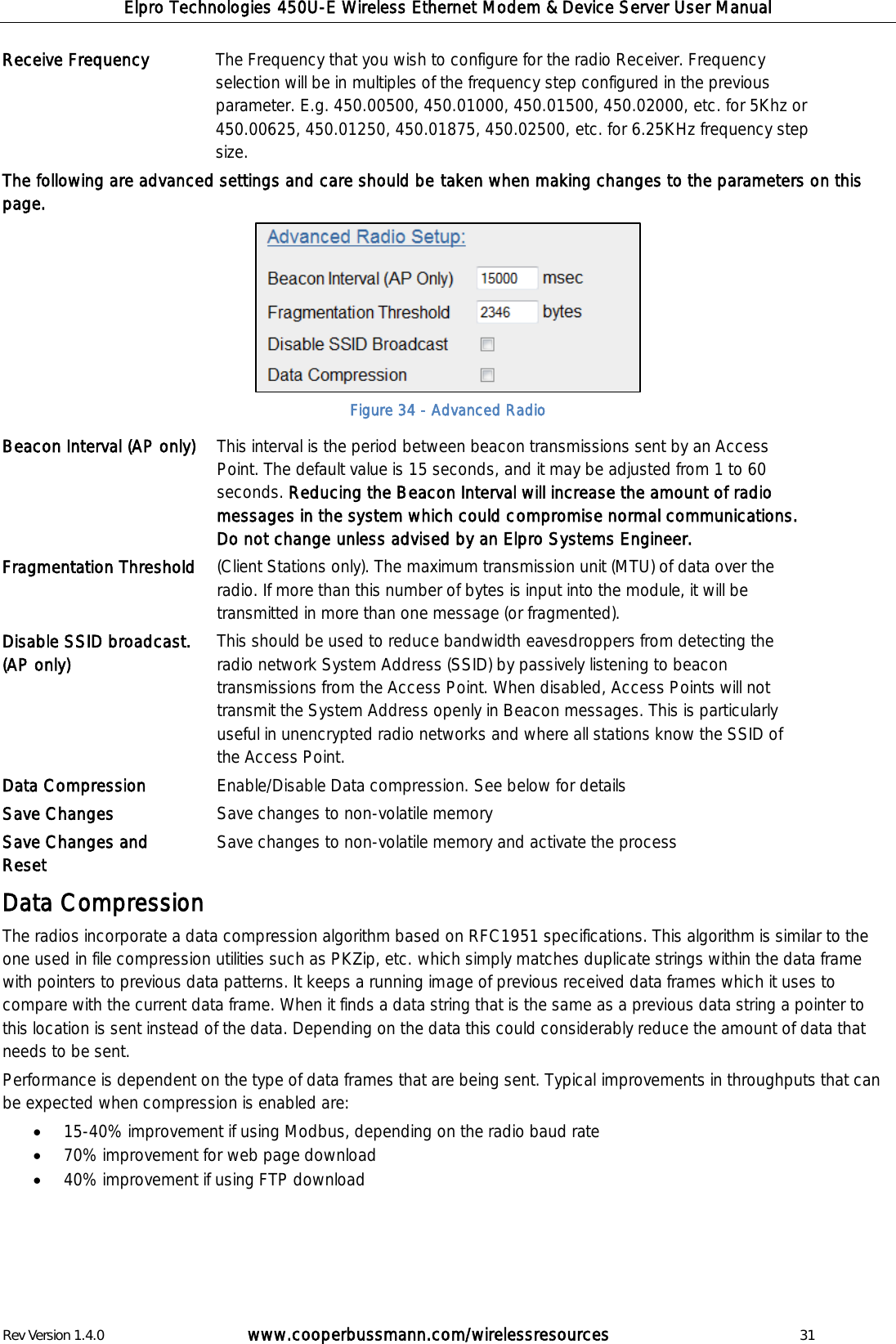 Elpro Technologies 450U-E Wireless Ethernet Modem &amp; Device Server User Manual Rev Version 1.4.0      www.cooperbussmann.com/wirelessresources          31 Receive Frequency The Frequency that you wish to configure for the radio Receiver. Frequency selection will be in multiples of the frequency step configured in the previous parameter. E.g. 450.00500, 450.01000, 450.01500, 450.02000, etc. for 5Khz or 450.00625, 450.01250, 450.01875, 450.02500, etc. for 6.25KHz frequency step size. The following are advanced settings and care should be taken when making changes to the parameters on this page.  Figure 34 - Advanced Radio Beacon Interval (AP only)  This interval is the period between beacon transmissions sent by an Access Point. The default value is 15 seconds, and it may be adjusted from 1 to 60 seconds. Reducing the Beacon Interval will increase the amount of radio messages in the system which could compromise normal communications. Do not change unless advised by an Elpro Systems Engineer. Fragmentation Threshold (Client Stations only). The maximum transmission unit (MTU) of data over the radio. If more than this number of bytes is input into the module, it will be transmitted in more than one message (or fragmented). Disable SSID broadcast. (AP only) This should be used to reduce bandwidth eavesdroppers from detecting the radio network System Address (SSID) by passively listening to beacon transmissions from the Access Point. When disabled, Access Points will not transmit the System Address openly in Beacon messages. This is particularly useful in unencrypted radio networks and where all stations know the SSID of the Access Point. Data Compression Enable/Disable Data compression. See below for details Save Changes  Save changes to non-volatile memory Save Changes and Reset  Save changes to non-volatile memory and activate the process  Data Compression The radios incorporate a data compression algorithm based on RFC1951 specifications. This algorithm is similar to the one used in file compression utilities such as PKZip, etc. which simply matches duplicate strings within the data frame with pointers to previous data patterns. It keeps a running image of previous received data frames which it uses to compare with the current data frame. When it finds a data string that is the same as a previous data string a pointer to this location is sent instead of the data. Depending on the data this could considerably reduce the amount of data that needs to be sent. Performance is dependent on the type of data frames that are being sent. Typical improvements in throughputs that can be expected when compression is enabled are:   15-40% improvement if using Modbus, depending on the radio baud rate  70% improvement for web page download  40% improvement if using FTP download    