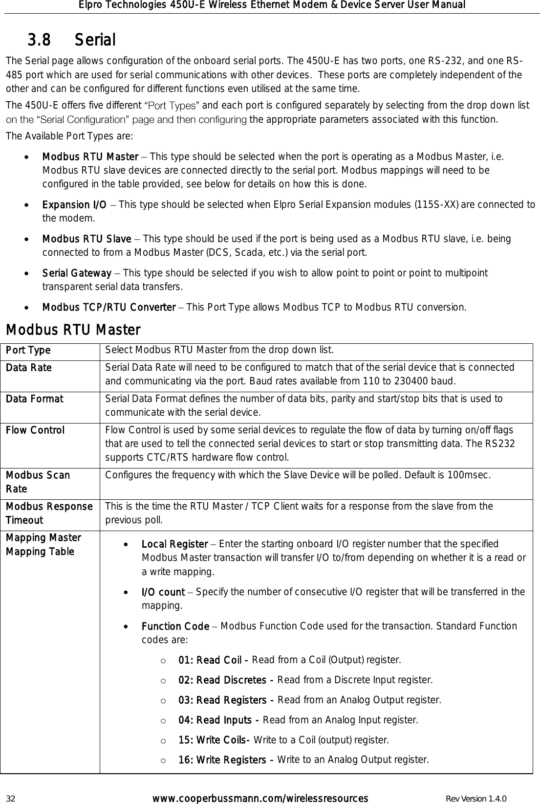 Elpro Technologies 450U-E Wireless Ethernet Modem &amp; Device Server User Manual 32        www.cooperbussmann.com/wirelessresources        Rev Version 1.4.0    Serial  3.8  The Serial page allows configuration of the onboard serial ports. The 450U-E has two ports, one RS-232, and one RS-485 port which are used for serial communications with other devices.  These ports are completely independent of the other and can be configured for different functions even utilised at the same time.  The 450U-E offers five different  and each port is configured separately by selecting from the drop down list the appropriate parameters associated with this function.  The Available Port Types are:  Modbus RTU Master   This type should be selected when the port is operating as a Modbus Master, i.e. Modbus RTU slave devices are connected directly to the serial port. Modbus mappings will need to be configured in the table provided, see below for details on how this is done.  Expansion I/O   This type should be selected when Elpro Serial Expansion modules (115S-XX) are connected to the modem.  Modbus RTU Slave   This type should be used if the port is being used as a Modbus RTU slave, i.e. being connected to from a Modbus Master (DCS, Scada, etc.) via the serial port.  Serial Gateway   This type should be selected if you wish to allow point to point or point to multipoint transparent serial data transfers.   Modbus TCP/RTU Converter   This Port Type allows Modbus TCP to Modbus RTU conversion. Modbus RTU Master Port Type Select Modbus RTU Master from the drop down list. Data Rate Serial Data Rate will need to be configured to match that of the serial device that is connected and communicating via the port. Baud rates available from 110 to 230400 baud. Data Format Serial Data Format defines the number of data bits, parity and start/stop bits that is used to communicate with the serial device.  Flow Control Flow Control is used by some serial devices to regulate the flow of data by turning on/off flags that are used to tell the connected serial devices to start or stop transmitting data. The RS232 supports CTC/RTS hardware flow control.  Modbus Scan Rate Configures the frequency with which the Slave Device will be polled. Default is 100msec.  Modbus Response Timeout This is the time the RTU Master / TCP Client waits for a response from the slave from the previous poll. Mapping Master Mapping Table  Local Register   Enter the starting onboard I/O register number that the specified Modbus Master transaction will transfer I/O to/from depending on whether it is a read or a write mapping.  I/O count   Specify the number of consecutive I/O register that will be transferred in the mapping.  Function Code   Modbus Function Code used for the transaction. Standard Function codes are: o 01: Read Coil - Read from a Coil (Output) register. o 02: Read Discretes - Read from a Discrete Input register. o 03: Read Registers - Read from an Analog Output register. o 04: Read Inputs - Read from an Analog Input register. o 15: Write Coils- Write to a Coil (output) register. o 16: Write Registers - Write to an Analog Output register. 