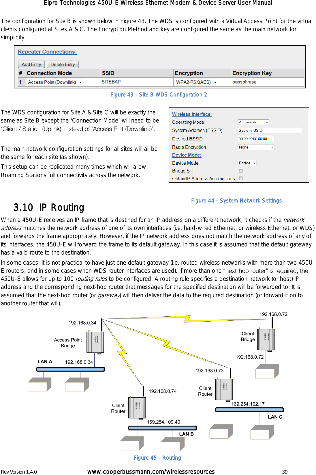 Elpro Technologies 450U-E Wireless Ethernet Modem &amp; Device Server User Manual Rev Version 1.4.0      www.cooperbussmann.com/wirelessresources          39 The configuration for Site B is shown below in Figure 43. The WDS is configured with a Virtual Access Point for the virtual clients configured at Sites A &amp; C. The Encryption Method and key are configured the same as the main network for simplicity.  The WDS configuration for Site A &amp; Site C will be exactly the same as Site B except the  Connection Mode  will need to be  .   The main network configuration settings for all sites will all be the same for each site (as shown).  This setup can be replicated many times which will allow Roaming Stations full connectivity across the network.    IP Routing 3.10  When a 450U-E receives an IP frame that is destined for an IP address on a different network, it checks if the network address matches the network address of one of its own interfaces (i.e. hard-wired Ethernet, or wireless Ethernet, or WDS) and forwards the frame appropriately. However, if the IP network address does not match the network address of any of its interfaces, the 450U-E will forward the frame to its default gateway. In this case it is assumed that the default gateway has a valid route to the destination. In some cases, it is not practical to have just one default gateway (i.e. routed wireless networks with more than two 450U-E routers; and in some cases when WDS router interfaces are used). If more than one  -450U-E allows for up to 100 routing rules to be configured. A routing rule specifies a destination network (or host) IP address and the corresponding next-hop router that messages for the specified destination will be forwarded to. It is assumed that the next-hop router (or gateway) will then deliver the data to the required destination (or forward it on to another router that will).                Figure 45 - Routing Figure 43 - Site B WDS Configuration 2 Figure 44 - System Network Settings 