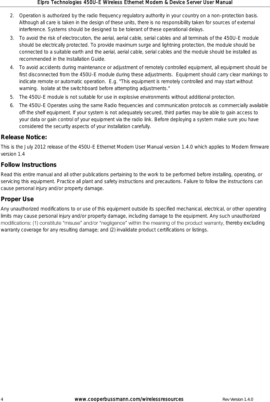 Elpro Technologies 450U-E Wireless Ethernet Modem &amp; Device Server User Manual 4        www.cooperbussmann.com/wirelessresources        Rev Version 1.4.0 2. Operation is authorized by the radio frequency regulatory authority in your country on a non-protection basis.  Although all care is taken in the design of these units, there is no responsibility taken for sources of external interference. Systems should be designed to be tolerant of these operational delays. 3. To avoid the risk of electrocution, the aerial, aerial cable, serial cables and all terminals of the 450U-E module should be electrically protected. To provide maximum surge and lightning protection, the module should be connected to a suitable earth and the aerial, aerial cable, serial cables and the module should be installed as recommended in the Installation Guide. 4. To avoid accidents during maintenance or adjustment of remotely controlled equipment, all equipment should be first disconnected from the 450U-E module during these adjustments.  Equipment should carry clear markings to indicate remote or automatic operation.  E.g. "This equipment is remotely controlled and may start without warning.  Isolate at the switchboard before attempting adjustments." 5. The 450U-E module is not suitable for use in explosive environments without additional protection. 6. The 450U-E Operates using the same Radio frequencies and communication protocols as commercially available off-the shelf equipment. If your system is not adequately secured, third parties may be able to gain access to your data or gain control of your equipment via the radio link. Before deploying a system make sure you have considered the security aspects of your installation carefully. Release Notice: This is the July 2012 release of the 450U-E Ethernet Modem User Manual version 1.4.0 which applies to Modem firmware version 1.4  Follow Instructions Read this entire manual and all other publications pertaining to the work to be performed before installing, operating, or servicing this equipment. Practice all plant and safety instructions and precautions. Failure to follow the instructions can cause personal injury and/or property damage. Proper Use Any unauthorized modifications to or use of this equipment outside its specified mechanical, electrical, or other operating limits may cause personal injury and/or property damage, including damage to the equipment. Any such unauthorized  thereby excluding warranty coverage for any resulting damage; and (2) invalidate product certifications or listings.   