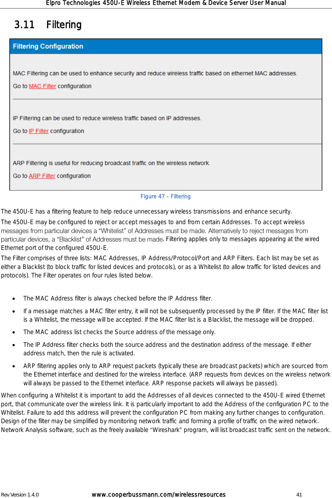 Elpro Technologies 450U-E Wireless Ethernet Modem &amp; Device Server User Manual Rev Version 1.4.0      www.cooperbussmann.com/wirelessresources          41   Filtering 3.11  The 450U-E has a filtering feature to help reduce unnecessary wireless transmissions and enhance security. The 450U-E may be configured to reject or accept messages to and from certain Addresses. To accept wireless . Filtering applies only to messages appearing at the wired Ethernet port of the configured 450U-E. The Filter comprises of three lists: MAC Addresses, IP Address/Protocol/Port and ARP Filters. Each list may be set as either a Blacklist (to block traffic for listed devices and protocols), or as a Whitelist (to allow traffic for listed devices and protocols). The Filter operates on four rules listed below.   The MAC Address filter is always checked before the IP Address filter.   If a message matches a MAC filter entry, it will not be subsequently processed by the IP filter. If the MAC filter list is a Whitelist, the message will be accepted. If the MAC filter list is a Blacklist, the message will be dropped.  The MAC address list checks the Source address of the message only.  The IP Address filter checks both the source address and the destination address of the message. If either address match, then the rule is activated.  ARP filtering applies only to ARP request packets (typically these are broadcast packets) which are sourced from the Ethernet interface and destined for the wireless interface. (ARP requests from devices on the wireless network will always be passed to the Ethernet interface. ARP response packets will always be passed). When configuring a Whitelist it is important to add the Addresses of all devices connected to the 450U-E wired Ethernet port, that communicate over the wireless link. It is particularly important to add the Address of the configuration PC to the Whitelist. Failure to add this address will prevent the configuration PC from making any further changes to configuration. Design of the filter may be simplified by monitoring network traffic and forming a profile of traffic on the wired network. Network Analysis software, such as the freely available  Wireshark  program, will list broadcast traffic sent on the network.     Figure 47 - Filtering 