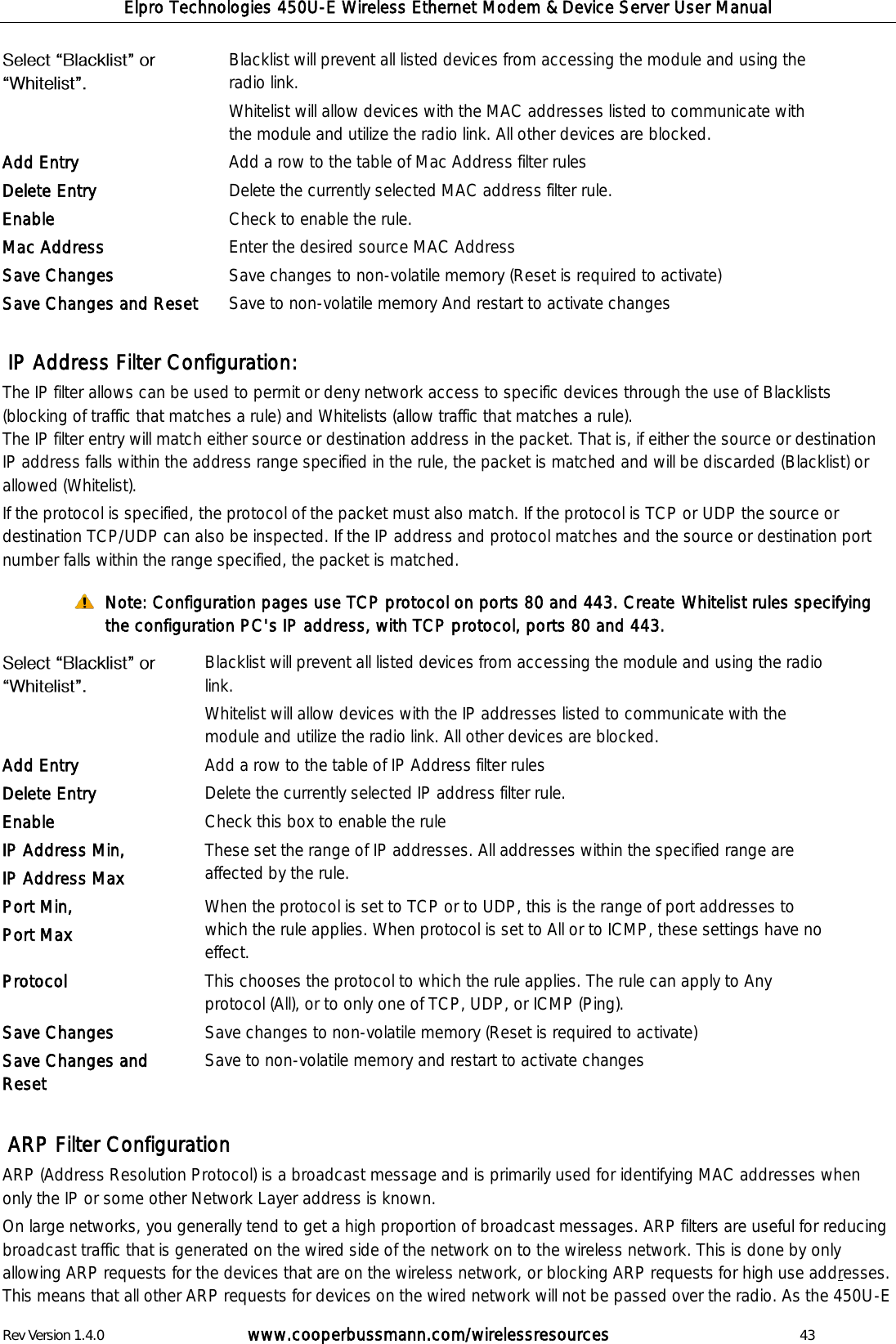 Elpro Technologies 450U-E Wireless Ethernet Modem &amp; Device Server User Manual Rev Version 1.4.0      www.cooperbussmann.com/wirelessresources          43  Blacklist will prevent all listed devices from accessing the module and using the radio link.  Whitelist will allow devices with the MAC addresses listed to communicate with the module and utilize the radio link. All other devices are blocked. Add Entry Add a row to the table of Mac Address filter rules Delete Entry Delete the currently selected MAC address filter rule. Enable Check to enable the rule. Mac Address Enter the desired source MAC Address Save Changes Save changes to non-volatile memory (Reset is required to activate) Save Changes and Reset Save to non-volatile memory And restart to activate changes   IP Address Filter Configuration: The IP filter allows can be used to permit or deny network access to specific devices through the use of Blacklists (blocking of traffic that matches a rule) and Whitelists (allow traffic that matches a rule).  The IP filter entry will match either source or destination address in the packet. That is, if either the source or destination IP address falls within the address range specified in the rule, the packet is matched and will be discarded (Blacklist) or allowed (Whitelist).  If the protocol is specified, the protocol of the packet must also match. If the protocol is TCP or UDP the source or destination TCP/UDP can also be inspected. If the IP address and protocol matches and the source or destination port number falls within the range specified, the packet is matched.  Note: Configuration pages use TCP protocol on ports 80 and 443. Create Whitelist rules specifying the configuration PC's IP address, with TCP protocol, ports 80 and 443.                                ARP Filter Configuration ARP (Address Resolution Protocol) is a broadcast message and is primarily used for identifying MAC addresses when only the IP or some other Network Layer address is known. On large networks, you generally tend to get a high proportion of broadcast messages. ARP filters are useful for reducing broadcast traffic that is generated on the wired side of the network on to the wireless network. This is done by only allowing ARP requests for the devices that are on the wireless network, or blocking ARP requests for high use addresses. This means that all other ARP requests for devices on the wired network will not be passed over the radio. As the 450U-E  Blacklist will prevent all listed devices from accessing the module and using the radio link.  Whitelist will allow devices with the IP addresses listed to communicate with the module and utilize the radio link. All other devices are blocked. Add Entry Add a row to the table of IP Address filter rules Delete Entry Delete the currently selected IP address filter rule. Enable Check this box to enable the rule IP Address Min, IP Address Max These set the range of IP addresses. All addresses within the specified range are affected by the rule. Port Min, Port Max When the protocol is set to TCP or to UDP, this is the range of port addresses to which the rule applies. When protocol is set to All or to ICMP, these settings have no effect. Protocol This chooses the protocol to which the rule applies. The rule can apply to Any protocol (All), or to only one of TCP, UDP, or ICMP (Ping). Save Changes Save changes to non-volatile memory (Reset is required to activate) Save Changes and Reset Save to non-volatile memory and restart to activate changes  