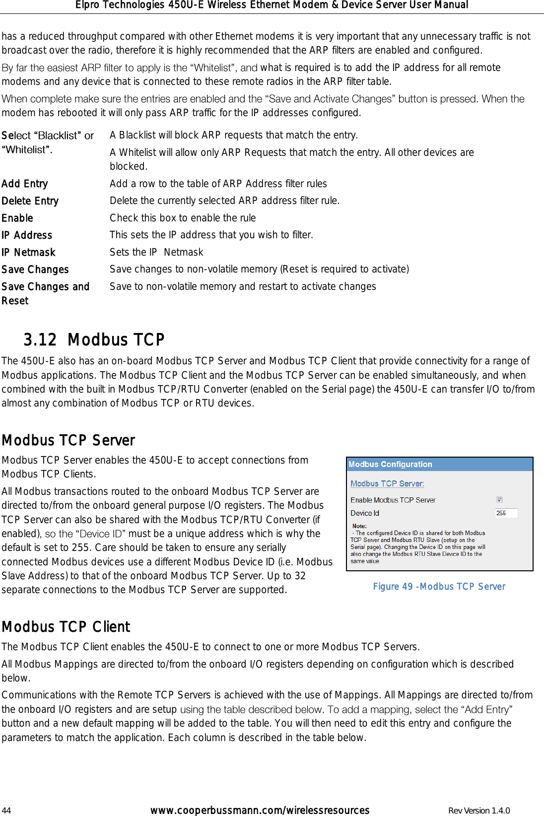 Elpro Technologies 450U-E Wireless Ethernet Modem &amp; Device Server User Manual 44        www.cooperbussmann.com/wirelessresources        Rev Version 1.4.0 has a reduced throughput compared with other Ethernet modems it is very important that any unnecessary traffic is not broadcast over the radio, therefore it is highly recommended that the ARP filters are enabled and configured. what is required is to add the IP address for all remote modems and any device that is connected to these remote radios in the ARP filter table.  modem has rebooted it will only pass ARP traffic for the IP addresses configured.               Modbus TCP 3.12  The 450U-E also has an on-board Modbus TCP Server and Modbus TCP Client that provide connectivity for a range of Modbus applications. The Modbus TCP Client and the Modbus TCP Server can be enabled simultaneously, and when combined with the built in Modbus TCP/RTU Converter (enabled on the Serial page) the 450U-E can transfer I/O to/from almost any combination of Modbus TCP or RTU devices.  Modbus TCP Server Modbus TCP Server enables the 450U-E to accept connections from Modbus TCP Clients.  All Modbus transactions routed to the onboard Modbus TCP Server are directed to/from the onboard general purpose I/O registers. The Modbus TCP Server can also be shared with the Modbus TCP/RTU Converter (if enabled) must be a unique address which is why the default is set to 255. Care should be taken to ensure any serially connected Modbus devices use a different Modbus Device ID (i.e. Modbus Slave Address) to that of the onboard Modbus TCP Server. Up to 32 separate connections to the Modbus TCP Server are supported.  Modbus TCP Client The Modbus TCP Client enables the 450U-E to connect to one or more Modbus TCP Servers.  All Modbus Mappings are directed to/from the onboard I/O registers depending on configuration which is described below.  Communications with the Remote TCP Servers is achieved with the use of Mappings. All Mappings are directed to/from the onboard I/O registers and are setup button and a new default mapping will be added to the table. You will then need to edit this entry and configure the parameters to match the application. Each column is described in the table below.    Se  A Blacklist will block ARP requests that match the entry.  A Whitelist will allow only ARP Requests that match the entry. All other devices are blocked. Add Entry Add a row to the table of ARP Address filter rules Delete Entry Delete the currently selected ARP address filter rule. Enable Check this box to enable the rule IP Address  This sets the IP address that you wish to filter. IP Netmask Sets the IP  Netmask Save Changes Save changes to non-volatile memory (Reset is required to activate) Save Changes and Reset Save to non-volatile memory and restart to activate changes  Figure 49 -Modbus TCP Server 