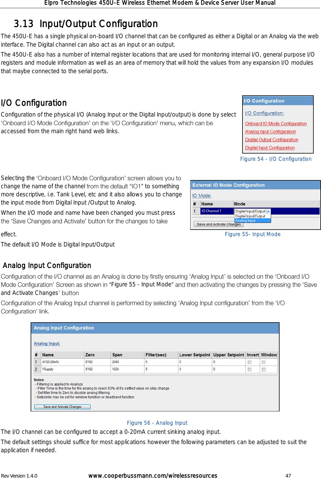 Elpro Technologies 450U-E Wireless Ethernet Modem &amp; Device Server User Manual Rev Version 1.4.0      www.cooperbussmann.com/wirelessresources          47 Input/Output Configuration 3.13  The 450U-E has a single physical on-board I/O channel that can be configured as either a Digital or an Analog via the web interface. The Digital channel can also act as an input or an output.  The 450U-E also has a number of internal register locations that are used for monitoring internal I/O, general purpose I/O registers and module information as well as an area of memory that will hold the values from any expansion I/O modules that maybe connected to the serial ports.   I/O Configuration Configuration of the physical I/O (Analog Input or the Digital Input/output) is done by select accessed from the main right hand web links.     Selecting the change the name of the channel   to something more descriptive, i.e. Tank Level, etc and it also allows you to change the input mode from Digital Input /Output to Analog. When the I/O mode and name have been changed you must press effect. The default I/O Mode is Digital Input/Output    Analog Input Configuration Figure 55 - Input Modeand Activate Changes              The I/O channel can be configured to accept a 0-20mA current sinking analog input.  The default settings should suffice for most applications however the following parameters can be adjusted to suit the application if needed.  Figure 54 - I/O Configuration Figure 55- Input Mode Figure 56 - Analog Input 