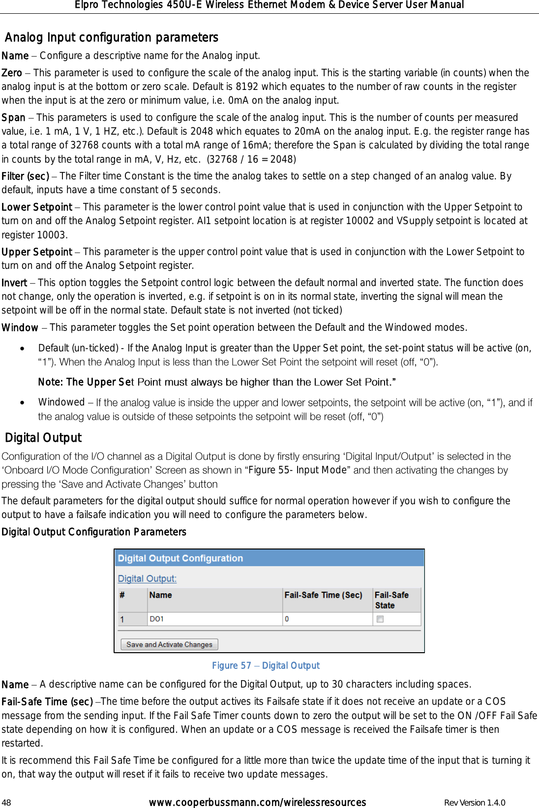 Elpro Technologies 450U-E Wireless Ethernet Modem &amp; Device Server User Manual 48        www.cooperbussmann.com/wirelessresources        Rev Version 1.4.0  Analog Input configuration parameters Name   Configure a descriptive name for the Analog input. Zero   This parameter is used to configure the scale of the analog input. This is the starting variable (in counts) when the analog input is at the bottom or zero scale. Default is 8192 which equates to the number of raw counts in the register when the input is at the zero or minimum value, i.e. 0mA on the analog input. Span   This parameters is used to configure the scale of the analog input. This is the number of counts per measured value, i.e. 1 mA, 1 V, 1 HZ, etc.). Default is 2048 which equates to 20mA on the analog input. E.g. the register range has a total range of 32768 counts with a total mA range of 16mA; therefore the Span is calculated by dividing the total range in counts by the total range in mA, V, Hz, etc.  (32768 / 16 = 2048) Filter (sec)   The Filter time Constant is the time the analog takes to settle on a step changed of an analog value. By default, inputs have a time constant of 5 seconds.  Lower Setpoint   This parameter is the lower control point value that is used in conjunction with the Upper Setpoint to turn on and off the Analog Setpoint register. AI1 setpoint location is at register 10002 and VSupply setpoint is located at register 10003.   Upper Setpoint   This parameter is the upper control point value that is used in conjunction with the Lower Setpoint to turn on and off the Analog Setpoint register. Invert   This option toggles the Setpoint control logic between the default normal and inverted state. The function does not change, only the operation is inverted, e.g. if setpoint is on in its normal state, inverting the signal will mean the setpoint will be off in the normal state. Default state is not inverted (not ticked) Window   This parameter toggles the Set point operation between the Default and the Windowed modes.  Default (un-ticked) - If the Analog Input is greater than the Upper Set point, the set-point status will be active (on,  Note: The Upper Se   Windowed     Digital Output Figure 55- Input Mode The default parameters for the digital output should suffice for normal operation however if you wish to configure the output to have a failsafe indication you will need to configure the parameters below.   Digital Output Configuration Parameters          Name   A descriptive name can be configured for the Digital Output, up to 30 characters including spaces. Fail-Safe Time (sec)  The time before the output actives its Failsafe state if it does not receive an update or a COS message from the sending input. If the Fail Safe Timer counts down to zero the output will be set to the ON /OFF Fail Safe state depending on how it is configured. When an update or a COS message is received the Failsafe timer is then restarted.   It is recommend this Fail Safe Time be configured for a little more than twice the update time of the input that is turning it on, that way the output will reset if it fails to receive two update messages. Figure 57   Digital Output 