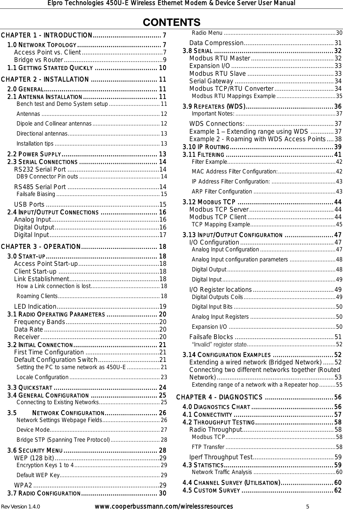 Elpro Technologies 450U-E Wireless Ethernet Modem &amp; Device Server User Manual Rev Version 1.4.0      www.cooperbussmann.com/wirelessresources          5  CHAPTER 1 - INTRODUCTION ................................... 7  NETWORK TOPOLOGY ........................................... 7 1.0Access Point vs. Client ............................................. 7 Bridge vs Router ....................................................... 9  GETTING STARTED QUICKLY ................................ 10 1.1CHAPTER 2 - INSTALLATION .................................. 11  GENERAL .......................................................... 11 2.0 ANTENNA INSTALLATION ...................................... 11 2.1Bench test and Demo System setup ............................... 11 Antennas ........................................................................ 12 Dipole and Collinear antennas ......................................... 12 Directional antennas. ....................................................... 13 Installation tips ................................................................ 13  POWER SUPPLY ................................................. 13 2.2 SERIAL CONNECTIONS ........................................ 14 2.3RS232 Serial Port ................................................... 14 DB9 Connector Pin outs ................................................. 14 RS485 Serial Port ................................................... 14 Failsafe Biasing ............................................................... 15 USB Ports ............................................................... 15  INPUT/OUTPUT CONNECTIONS ............................. 16 2.4Analog Input ............................................................ 16 Digital Output .......................................................... 16 Digital Input ............................................................. 17 CHAPTER 3 - OPERATION....................................... 18  START-UP ......................................................... 18 3.0Access Point Start-up ............................................. 18 Client Start-up ........................................................ 18 Link Establishment .................................................. 18 How a Link connection is lost .......................................... 18 Roaming Clients .............................................................. 18 LED Indication ......................................................... 19  RADIO OPERATING PARAMETERS .......................... 20 3.1Frequency Bands .................................................... 20 Data Rate ................................................................ 20 Receiver .................................................................. 20  INITIAL CONNECTION ........................................... 21 3.2First Time Configuration ......................................... 21 Default Configuration Switch .................................. 21 Setting the PC to same network as 450U-E .................... 21 Locale Configuration ....................................................... 23  QUICKSTART ..................................................... 24 3.3 GENERAL CONFIGURATION .................................. 25 3.4Connecting to Existing Networks..................................... 25    NETWORK CONFIGURATION........................... 26 3.5Network Settings Webpage Fields................................... 26 Device Mode................................................................... 27 Bridge STP (Spanning Tree Protocol) .............................. 28  SECURITY MENU ................................................ 28 3.6WEP (128 bit) .......................................................... 29 Encryption Keys 1 to 4 .................................................... 29 Default WEP Key ............................................................. 29 WPA2 ...................................................................... 29  RADIO CONFIGURATION ....................................... 30 3.7Radio Menu .................................................................... 30 Data Compression .................................................. 31  SERIAL ............................................................. 32 3.8Modbus RTU Master .............................................. 32 Expansion I/O ......................................................... 33 Modbus RTU Slave ................................................ 33 Serial Gateway ....................................................... 34 Modbus TCP/RTU Converter ................................. 34 Modbus RTU Mappings Example .................................... 35  REPEATERS (WDS) ............................................. 36 3.9Important Notes: ............................................................. 37 WDS Connections: ................................................. 37 Example 1   Extending range using WDS ............. 37 Example 2 - Roaming with WDS Access Points .... 38  IP ROUTING ..................................................... 39 3.10 FILTERING ....................................................... 41 3.11Filter Example .................................................................. 42 MAC Address Filter Configuration: ................................... 42 IP Address Filter Configuration: ....................................... 43 ARP Filter Configuration .................................................. 43  MODBUS TCP ................................................. 44 3.12Modbus TCP Server ............................................... 44 Modbus TCP Client ................................................ 44 TCP Mapping Example .................................................... 45  INPUT/OUTPUT CONFIGURATION ......................... 47 3.13I/O Configuration .................................................... 47 Analog Input Configuration .............................................. 47 Analog Input configuration parameters ............................ 48 Digital Output .................................................................. 48 Digital Input ..................................................................... 49 I/O Register locations ............................................. 49 Digital Outputs Coils ........................................................ 49 Digital Input Bits .............................................................. 50 Analog Input Registers .................................................... 50 Expansion I/O ................................................................. 50 Failsafe Blocks ....................................................... 51  ...................................................... 52  CONFIGURATION EXAMPLES ............................... 52 3.14Extending a wired network (Bridged Network) ...... 52 Connecting two different networks together (Routed Network) ................................................................. 53 Extending range of a network with a Repeater hop .......... 55 CHAPTER 4 - DIAGNOSTICS ................................... 56  DIAGNOSTICS CHART .......................................... 56 4.0 CONNECTIVITY ................................................... 57 4.1 THROUGHPUT TESTING ........................................ 58 4.2Radio Throughput................................................... 58 Modbus TCP. .................................................................. 58 FTP Transfer ................................................................... 58 Iperf Throughput Test ............................................. 59  STATISTICS........................................................ 59 4.3Network Traffic Analysis .................................................. 60  CHANNEL SURVEY (UTILISATION) ........................... 60 4.4 CUSTOM SURVEY ............................................... 62 4.5